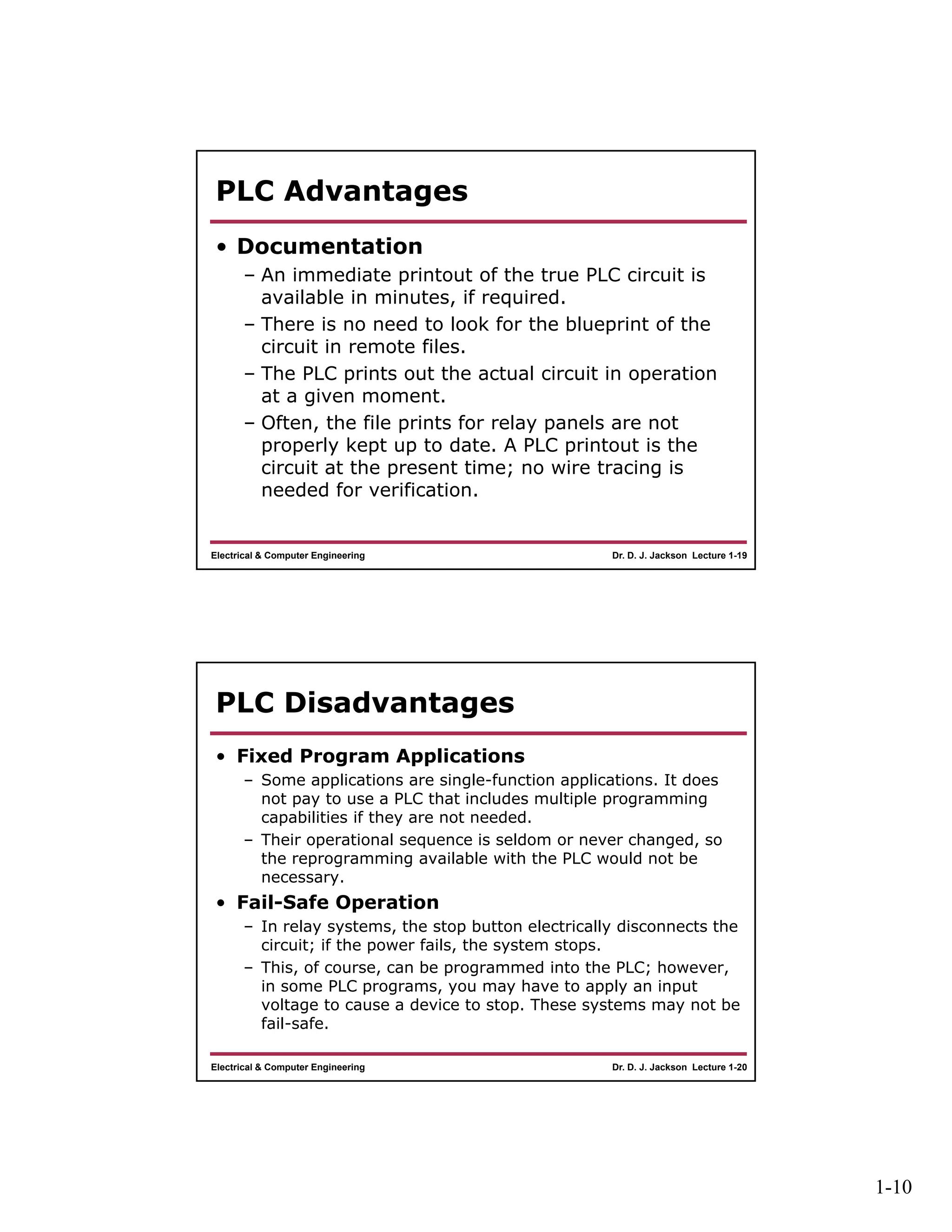 1-10
Dr. D. J. Jackson Lecture 1-19Electrical & Computer Engineering
PLC Advantages
• Documentation
– An immediate printout of the true PLC circuit is
available in minutes, if required.
– There is no need to look for the blueprint of the
circuit in remote files.
– The PLC prints out the actual circuit in operation
at a given moment.
– Often, the file prints for relay panels are not
properly kept up to date. A PLC printout is the
circuit at the present time; no wire tracing is
needed for verification.
Dr. D. J. Jackson Lecture 1-20Electrical & Computer Engineering
PLC Disadvantages
• Fixed Program Applications
– Some applications are single-function applications. It does
not pay to use a PLC that includes multiple programming
capabilities if they are not needed.
– Their operational sequence is seldom or never changed, so
the reprogramming available with the PLC would not be
necessary.
• Fail-Safe Operation
– In relay systems, the stop button electrically disconnects the
circuit; if the power fails, the system stops.
– This, of course, can be programmed into the PLC; however,
in some PLC programs, you may have to apply an input
voltage to cause a device to stop. These systems may not be
fail-safe.
 