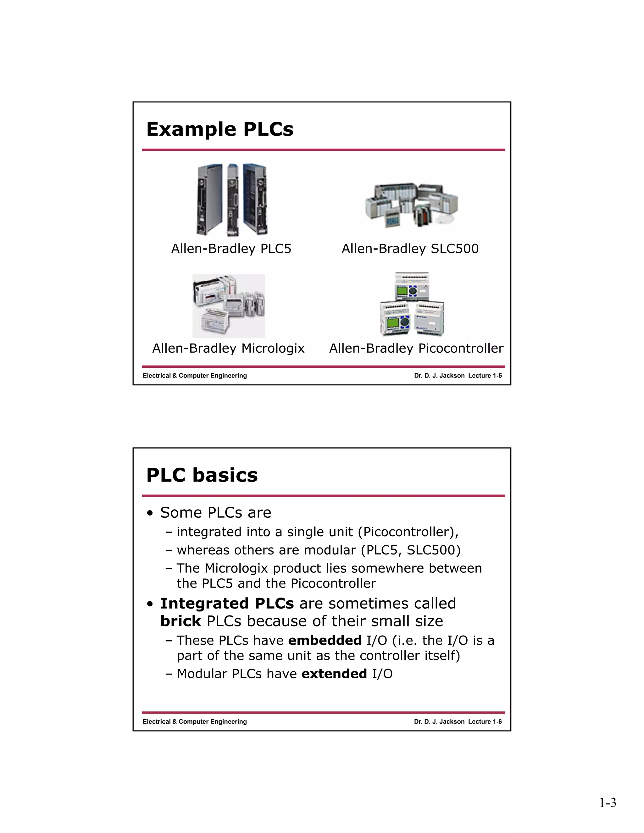 1-3
Dr. D. J. Jackson Lecture 1-5Electrical & Computer Engineering
Example PLCs
Allen-Bradley PLC5 Allen-Bradley SLC500
Allen-Bradley Micrologix Allen-Bradley Picocontroller
Dr. D. J. Jackson Lecture 1-6Electrical & Computer Engineering
PLC basics
• Some PLCs are
– integrated into a single unit (Picocontroller),
– whereas others are modular (PLC5, SLC500)
– The Micrologix product lies somewhere between
the PLC5 and the Picocontroller
• Integrated PLCs are sometimes called
brick PLCs because of their small size
– These PLCs have embedded I/O (i.e. the I/O is a
part of the same unit as the controller itself)
– Modular PLCs have extended I/O
 