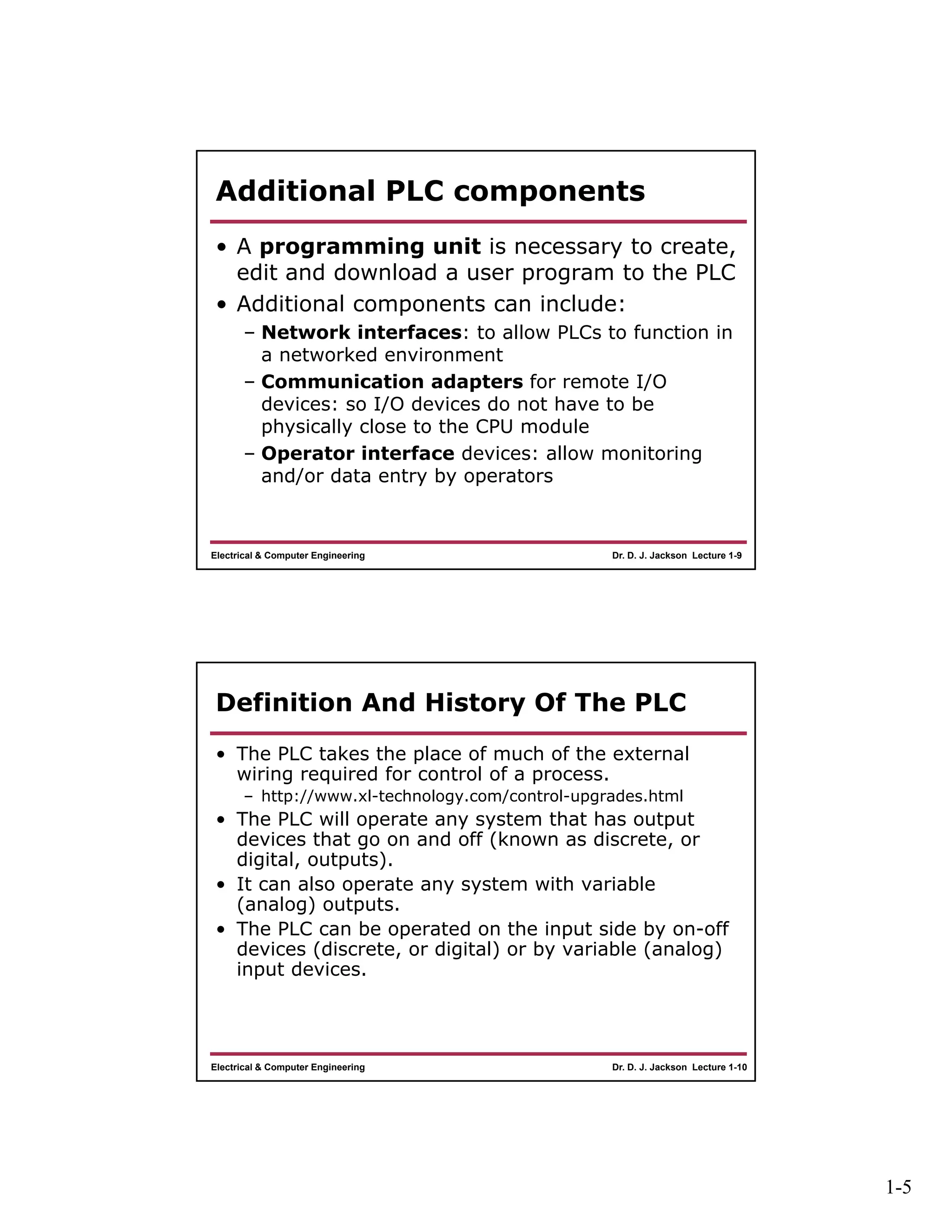 1-5
Dr. D. J. Jackson Lecture 1-9Electrical & Computer Engineering
Additional PLC components
• A programming unit is necessary to create,
edit and download a user program to the PLC
• Additional components can include:
– Network interfaces: to allow PLCs to function in
a networked environment
– Communication adapters for remote I/O
devices: so I/O devices do not have to be
physically close to the CPU module
– Operator interface devices: allow monitoring
and/or data entry by operators
Dr. D. J. Jackson Lecture 1-10Electrical & Computer Engineering
Definition And History Of The PLC
• The PLC takes the place of much of the external
wiring required for control of a process.
– http://www.xl-technology.com/control-upgrades.html
• The PLC will operate any system that has output
devices that go on and off (known as discrete, or
digital, outputs).
• It can also operate any system with variable
(analog) outputs.
• The PLC can be operated on the input side by on-off
devices (discrete, or digital) or by variable (analog)
input devices.
 