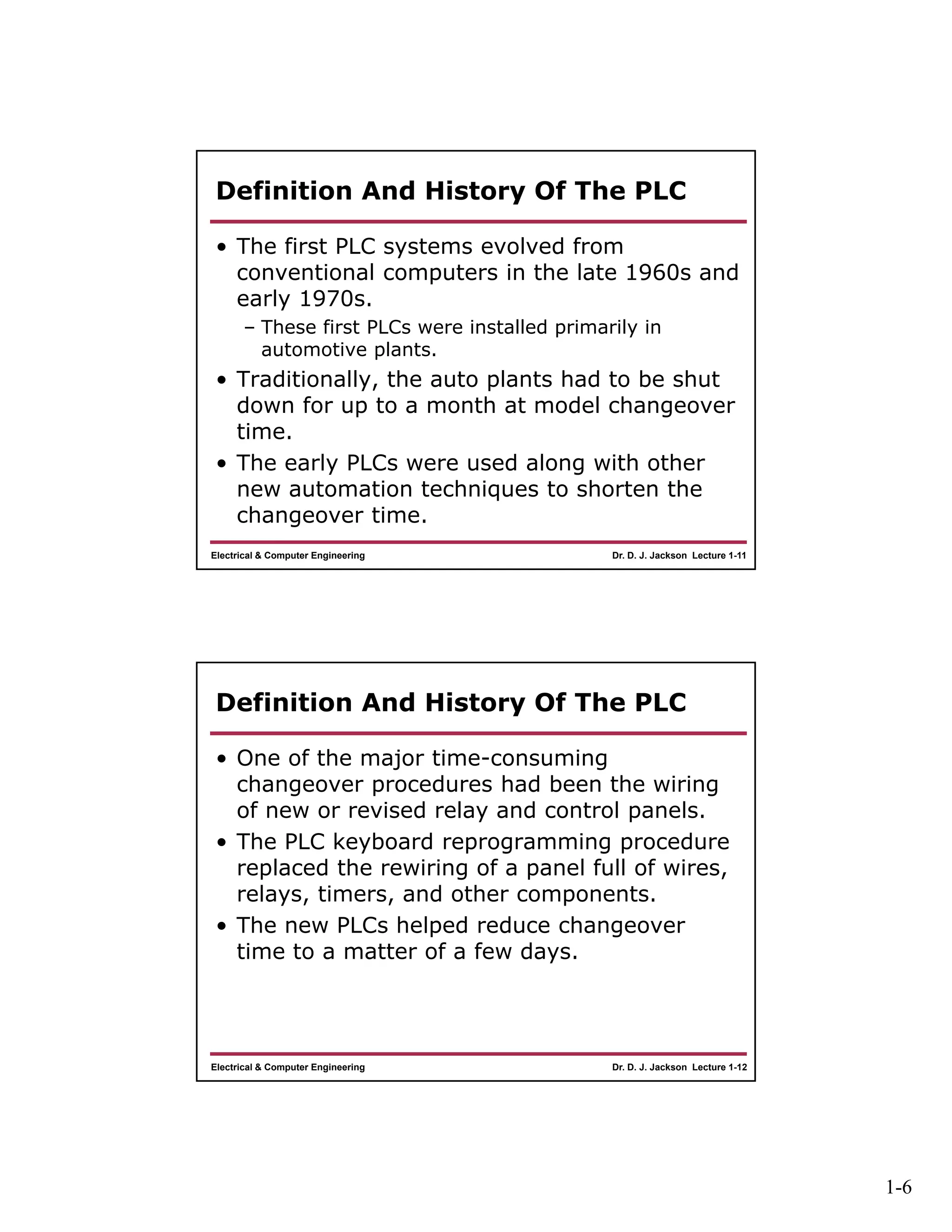 1-6
Dr. D. J. Jackson Lecture 1-11Electrical & Computer Engineering
Definition And History Of The PLC
• The first PLC systems evolved from
conventional computers in the late 1960s and
early 1970s.
– These first PLCs were installed primarily in
automotive plants.
• Traditionally, the auto plants had to be shut
down for up to a month at model changeover
time.
• The early PLCs were used along with other
new automation techniques to shorten the
changeover time.
Dr. D. J. Jackson Lecture 1-12Electrical & Computer Engineering
Definition And History Of The PLC
• One of the major time-consuming
changeover procedures had been the wiring
of new or revised relay and control panels.
• The PLC keyboard reprogramming procedure
replaced the rewiring of a panel full of wires,
relays, timers, and other components.
• The new PLCs helped reduce changeover
time to a matter of a few days.
 