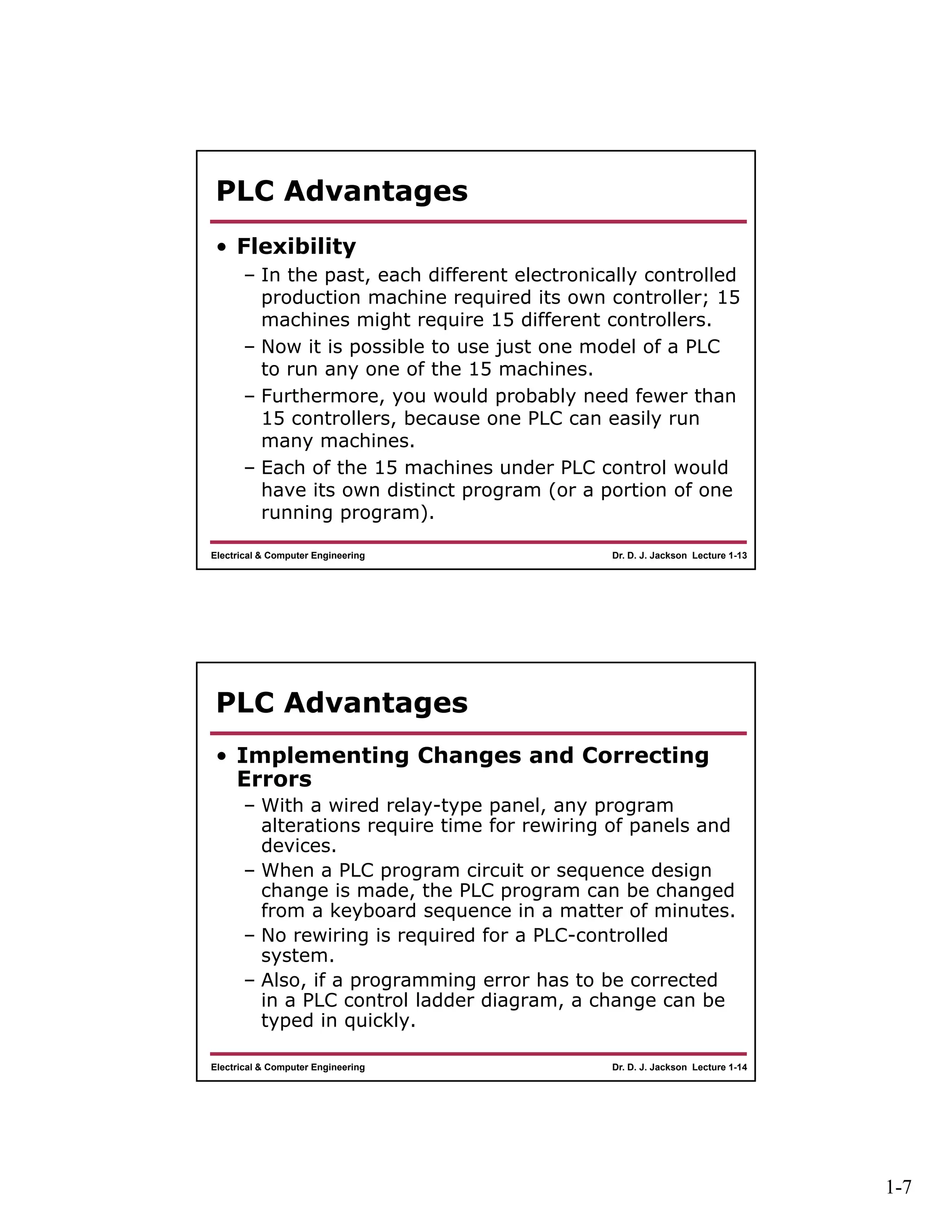 1-7
Dr. D. J. Jackson Lecture 1-13Electrical & Computer Engineering
PLC Advantages
• Flexibility
– In the past, each different electronically controlled
production machine required its own controller; 15
machines might require 15 different controllers.
– Now it is possible to use just one model of a PLC
to run any one of the 15 machines.
– Furthermore, you would probably need fewer than
15 controllers, because one PLC can easily run
many machines.
– Each of the 15 machines under PLC control would
have its own distinct program (or a portion of one
running program).
Dr. D. J. Jackson Lecture 1-14Electrical & Computer Engineering
PLC Advantages
• Implementing Changes and Correcting
Errors
– With a wired relay-type panel, any program
alterations require time for rewiring of panels and
devices.
– When a PLC program circuit or sequence design
change is made, the PLC program can be changed
from a keyboard sequence in a matter of minutes.
– No rewiring is required for a PLC-controlled
system.
– Also, if a programming error has to be corrected
in a PLC control ladder diagram, a change can be
typed in quickly.
 