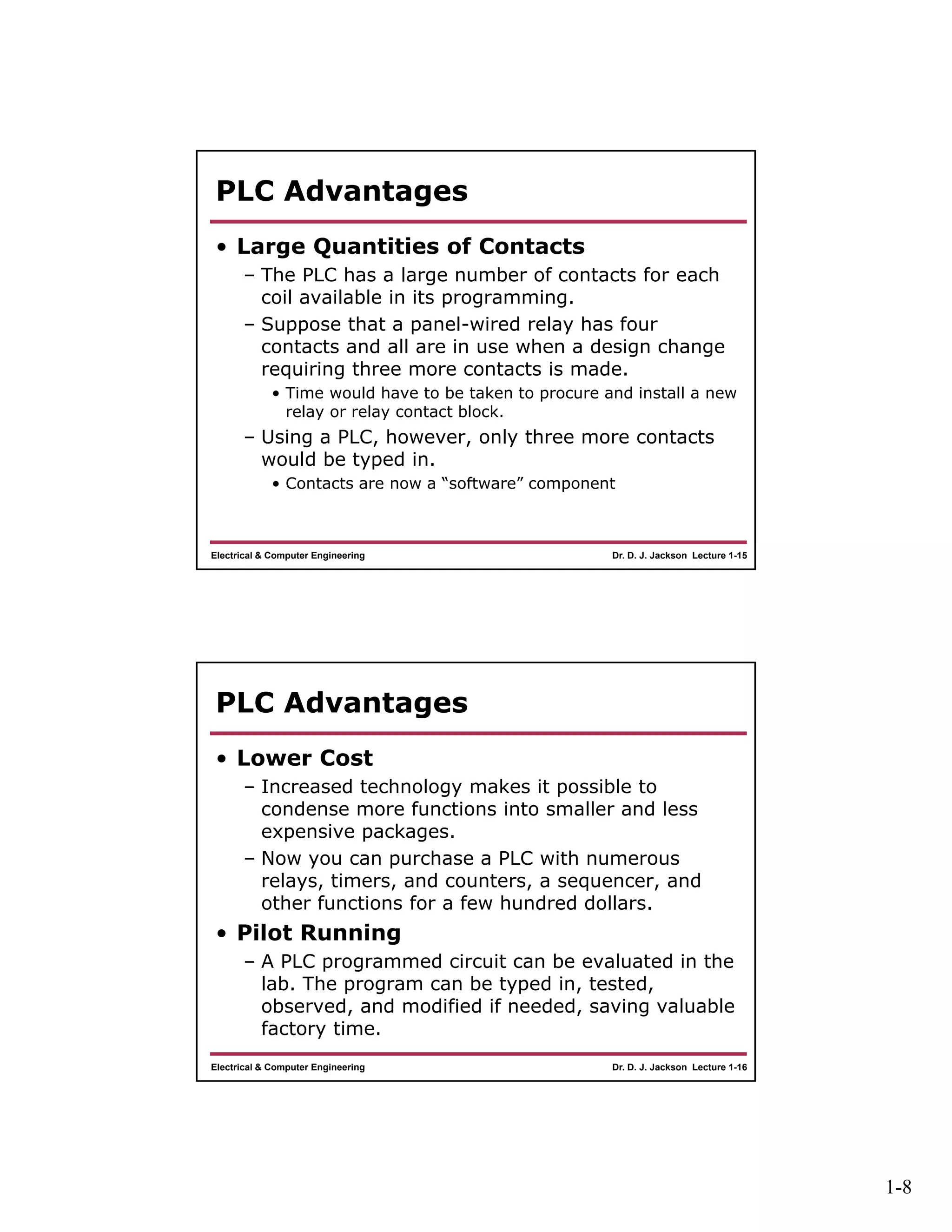 1-8
Dr. D. J. Jackson Lecture 1-15Electrical & Computer Engineering
PLC Advantages
• Large Quantities of Contacts
– The PLC has a large number of contacts for each
coil available in its programming.
– Suppose that a panel-wired relay has four
contacts and all are in use when a design change
requiring three more contacts is made.
• Time would have to be taken to procure and install a new
relay or relay contact block.
– Using a PLC, however, only three more contacts
would be typed in.
• Contacts are now a “software” component
Dr. D. J. Jackson Lecture 1-16Electrical & Computer Engineering
PLC Advantages
• Lower Cost
– Increased technology makes it possible to
condense more functions into smaller and less
expensive packages.
– Now you can purchase a PLC with numerous
relays, timers, and counters, a sequencer, and
other functions for a few hundred dollars.
• Pilot Running
– A PLC programmed circuit can be evaluated in the
lab. The program can be typed in, tested,
observed, and modified if needed, saving valuable
factory time.
 