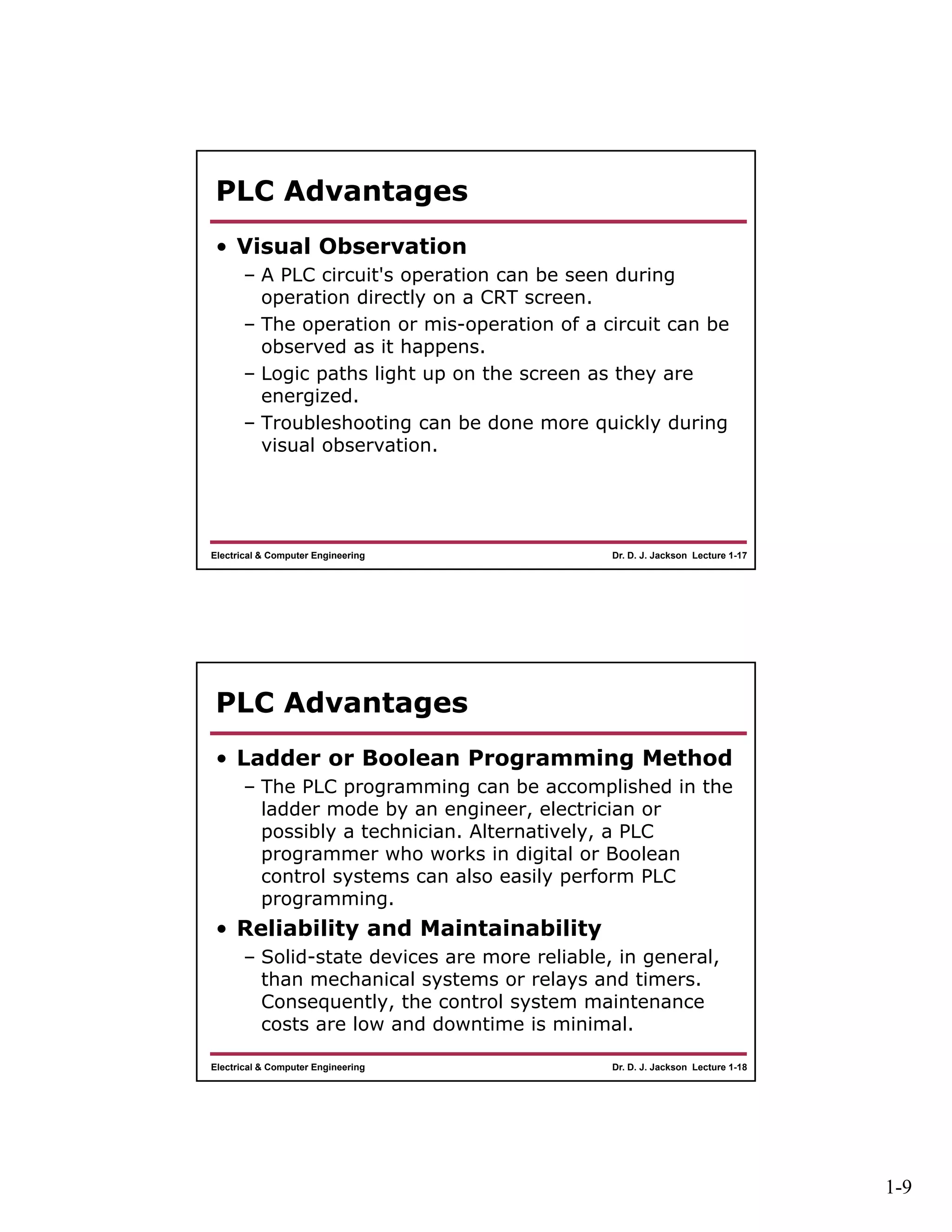 1-9
Dr. D. J. Jackson Lecture 1-17Electrical & Computer Engineering
PLC Advantages
• Visual Observation
– A PLC circuit's operation can be seen during
operation directly on a CRT screen.
– The operation or mis-operation of a circuit can be
observed as it happens.
– Logic paths light up on the screen as they are
energized.
– Troubleshooting can be done more quickly during
visual observation.
Dr. D. J. Jackson Lecture 1-18Electrical & Computer Engineering
PLC Advantages
• Ladder or Boolean Programming Method
– The PLC programming can be accomplished in the
ladder mode by an engineer, electrician or
possibly a technician. Alternatively, a PLC
programmer who works in digital or Boolean
control systems can also easily perform PLC
programming.
• Reliability and Maintainability
– Solid-state devices are more reliable, in general,
than mechanical systems or relays and timers.
Consequently, the control system maintenance
costs are low and downtime is minimal.
 