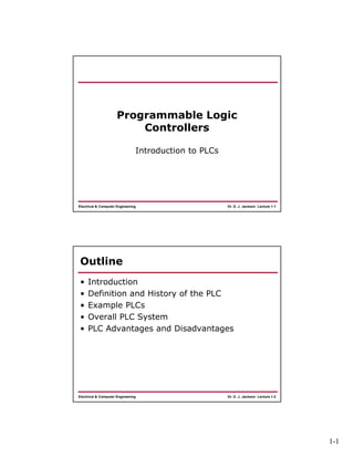 1-1
Dr. D. J. Jackson Lecture 1-1Electrical & Computer Engineering
Programmable Logic
Controllers
Introduction to PLCs
Dr. D. J. Jackson Lecture 1-2Electrical & Computer Engineering
Outline
• Introduction
• Definition and History of the PLC
• Example PLCs
• Overall PLC System
• PLC Advantages and Disadvantages
 