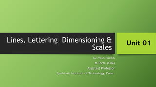 Lines, Lettering, Dimensioning &
Scales
Mr. Yash Parikh
M.Tech. (CIM)
Assistant Professor
Symbiosis Institute of Technology, Pune.
Unit 01
 