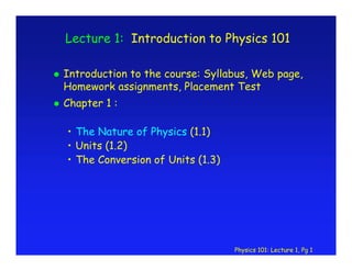 Physics 101: Lecture 1, Pg 1
Lecture 1: Introduction to Physics 101
Introduction to the course: Syllabus, Web page,
Homework assignments, Placement Test
Chapter 1 :
• The Nature of Physics (1.1)
• Units (1.2)
• The Conversion of Units (1.3)
 