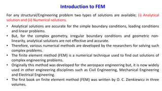 Introduction to FEM
For any structural/Engineering problem two types of solutions are available; (i) Analytical
solution and (ii) Numerical solutions.
• Analytical solutions are accurate for the simple boundary conditions, loading conditions
and linear problems.
• But, for the complex geometry, irregular boundary conditions and geometric non-
linearity, analytical solutions are not effective and accurate.
• Therefore, various numerical methods are developed by the researchers for solving such
complex problems.
• The finite element method (FEM) is a numerical technique used to find out solutions of
complex engineering problems.
• Originally this method was developed for the aerospace engineering but, it is now widely
used in other engineering disciplines such as Civil Engineering, Mechanical Engineering
and Electrical Engineering.
• The first book on finite element method (FEM) was written by O. C. Zienkiewicz in three
volumes.
 
