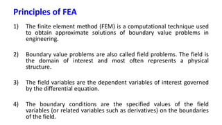 Principles of FEA
1) The finite element method (FEM) is a computational technique used
to obtain approximate solutions of boundary value problems in
engineering.
2) Boundary value problems are also called field problems. The field is
the domain of interest and most often represents a physical
structure.
3) The field variables are the dependent variables of interest governed
by the differential equation.
4) The boundary conditions are the specified values of the field
variables (or related variables such as derivatives) on the boundaries
of the field.
 