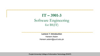 IT – 3901-3
Software Engineering
for BS(IT)
Lecture 1: Introduction
Hareem Aslam
Hareem.aslam@pucit.edu.pk
Punjab University College of Information Technology (PUCIT)
 