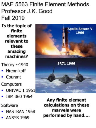 MAE 5563 Finite Element Methods
Professor J.K. Good
Fall 2019
SR71 1966
Apollo Saturn V
1966
Is the topic of
finite
elements
relevant to
these
amazing
machines?
Computers
 UNIVAC 1 1951
 IBM 360 1964
Theory ~1940
 Hrennikoff
 Courant
Software
 NASTRAN 1968
 ANSYS 1969
Any finite element
calculations on these
marvels were
performed by hand….
 