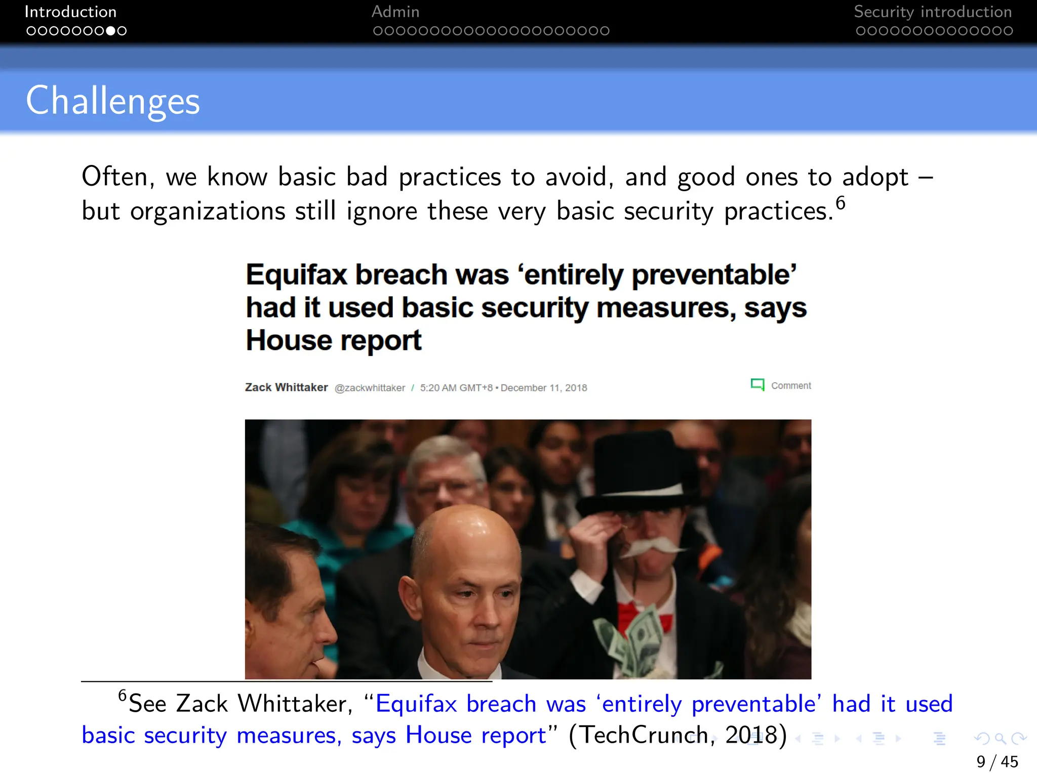 Introduction Admin Security introduction
Challenges
Often, we know basic bad practices to avoid, and good ones to adopt –
but organizations still ignore these very basic security practices.6
6
See Zack Whittaker, “Equifax breach was ‘entirely preventable’ had it used
basic security measures, says House report” (TechCrunch, 2018)
9 / 45
 