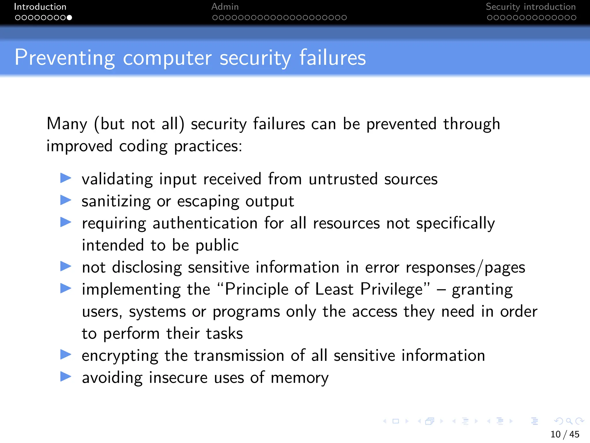 Introduction Admin Security introduction
Preventing computer security failures
Many (but not all) security failures can be prevented through
improved coding practices:
I validating input received from untrusted sources
I sanitizing or escaping output
I requiring authentication for all resources not specifically
intended to be public
I not disclosing sensitive information in error responses/pages
I implementing the “Principle of Least Privilege” – granting
users, systems or programs only the access they need in order
to perform their tasks
I encrypting the transmission of all sensitive information
I avoiding insecure uses of memory
10 / 45
 