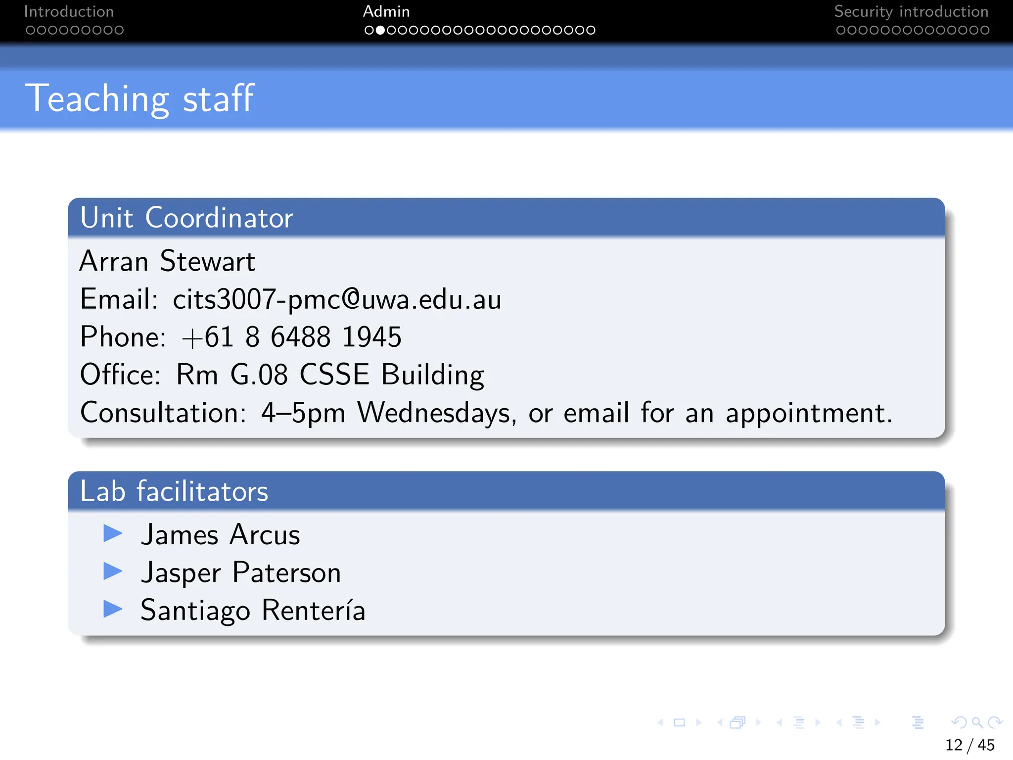 Introduction Admin Security introduction
Teaching staff
Unit Coordinator
Arran Stewart
Email: cits3007-pmc@uwa.edu.au
Phone: +61 8 6488 1945
Office: Rm G.08 CSSE Building
Consultation: 4–5pm Wednesdays, or email for an appointment.
Lab facilitators
I James Arcus
I Jasper Paterson
I Santiago Rentería
12 / 45
 