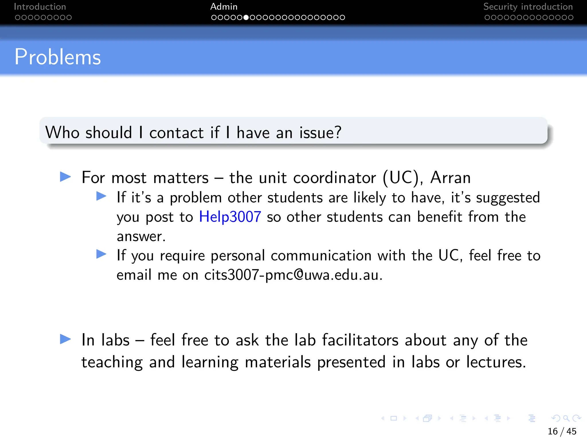 Introduction Admin Security introduction
Problems
Who should I contact if I have an issue?
I For most matters – the unit coordinator (UC), Arran
I If it’s a problem other students are likely to have, it’s suggested
you post to Help3007 so other students can benefit from the
answer.
I If you require personal communication with the UC, feel free to
email me on cits3007-pmc@uwa.edu.au.
I In labs – feel free to ask the lab facilitators about any of the
teaching and learning materials presented in labs or lectures.
16 / 45
 