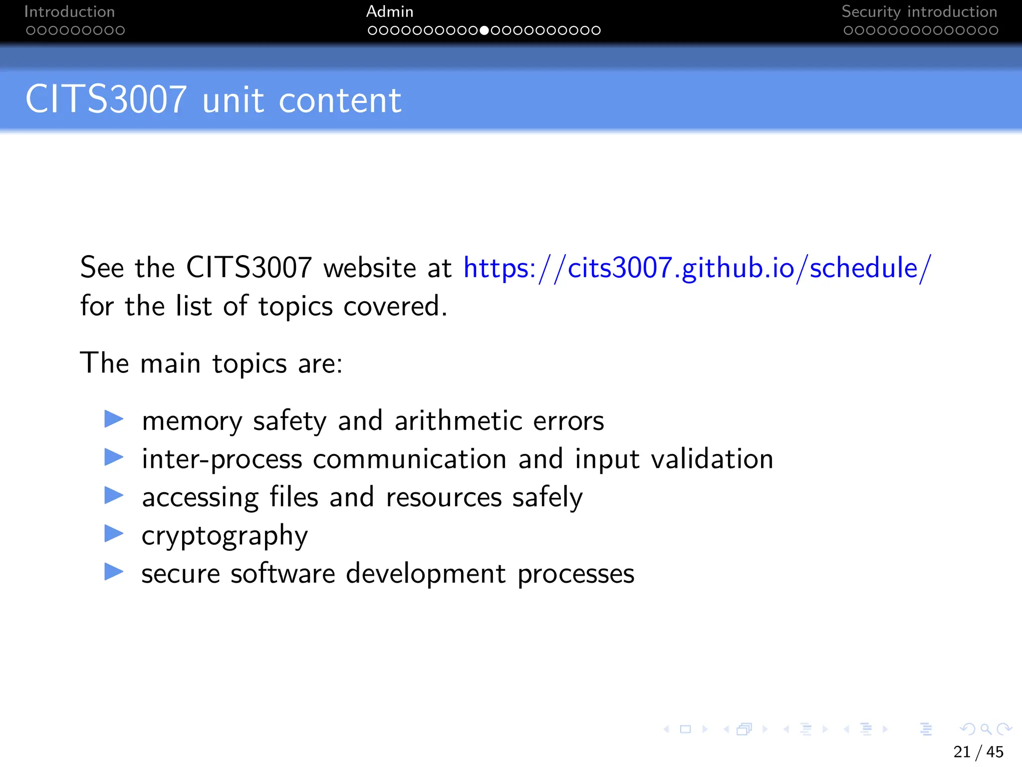 Introduction Admin Security introduction
CITS3007 unit content
See the CITS3007 website at https://cits3007.github.io/schedule/
for the list of topics covered.
The main topics are:
I memory safety and arithmetic errors
I inter-process communication and input validation
I accessing files and resources safely
I cryptography
I secure software development processes
21 / 45
 