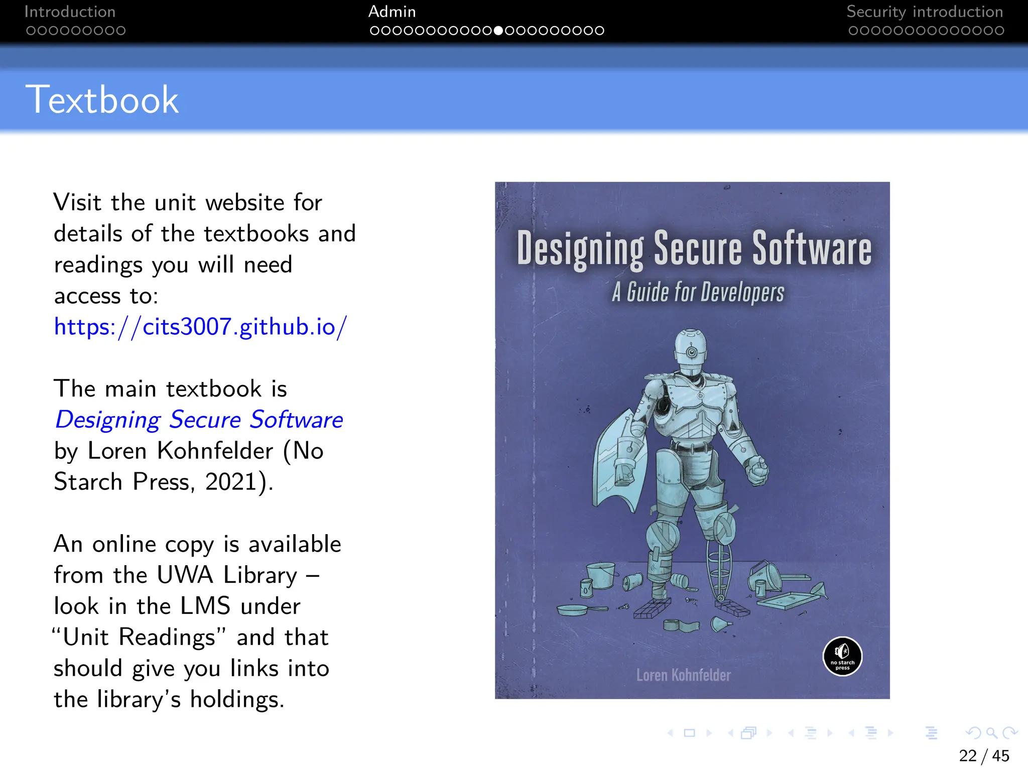 Introduction Admin Security introduction
Textbook
Visit the unit website for
details of the textbooks and
readings you will need
access to:
https://cits3007.github.io/
The main textbook is
Designing Secure Software
by Loren Kohnfelder (No
Starch Press, 2021).
An online copy is available
from the UWA Library –
look in the LMS under
“Unit Readings” and that
should give you links into
the library’s holdings.
22 / 45
 