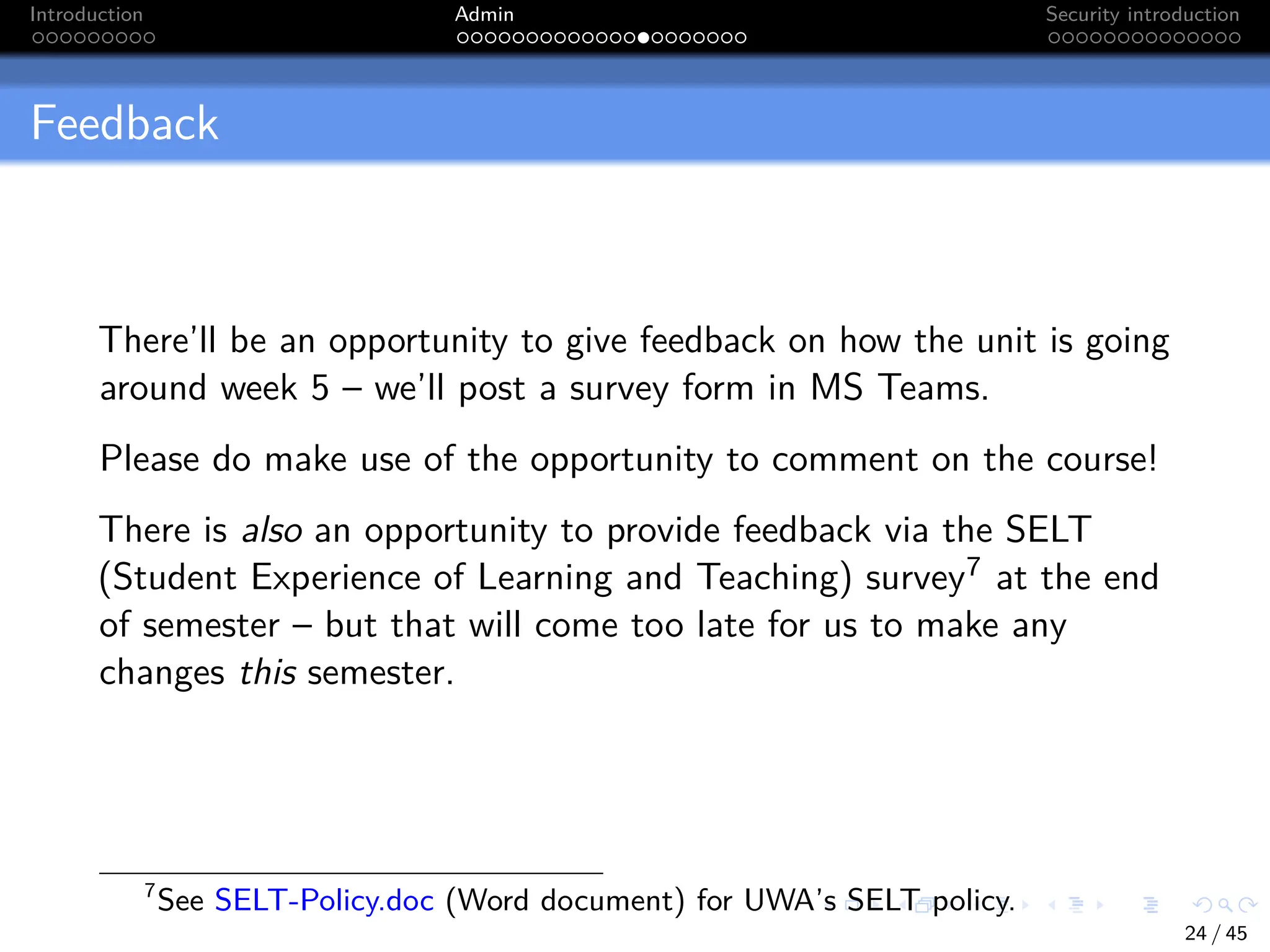 Introduction Admin Security introduction
Feedback
There’ll be an opportunity to give feedback on how the unit is going
around week 5 – we’ll post a survey form in MS Teams.
Please do make use of the opportunity to comment on the course!
There is also an opportunity to provide feedback via the SELT
(Student Experience of Learning and Teaching) survey7 at the end
of semester – but that will come too late for us to make any
changes this semester.
7
See SELT-Policy.doc (Word document) for UWA’s SELT policy.
24 / 45
 