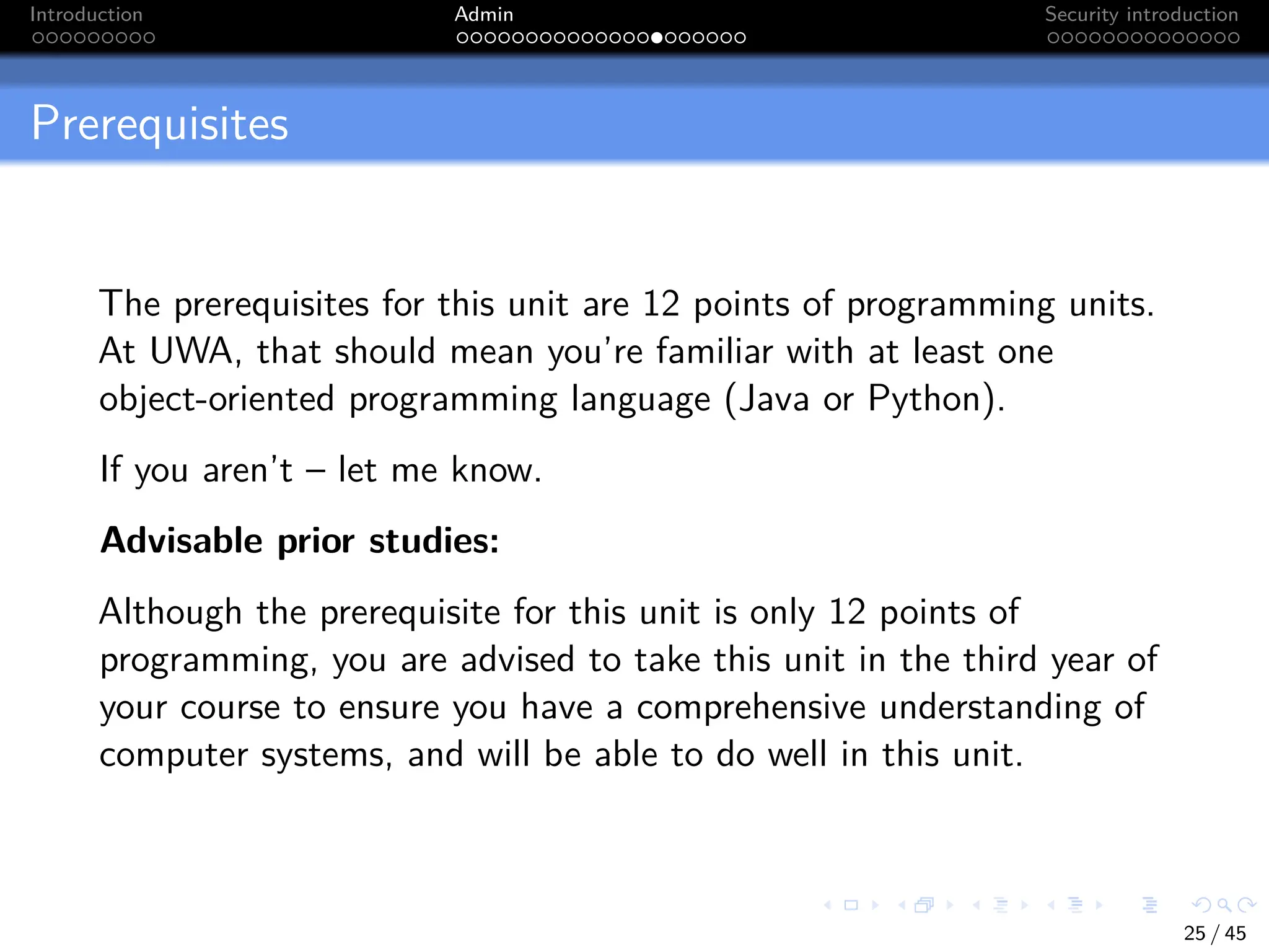Introduction Admin Security introduction
Prerequisites
The prerequisites for this unit are 12 points of programming units.
At UWA, that should mean you’re familiar with at least one
object-oriented programming language (Java or Python).
If you aren’t – let me know.
Advisable prior studies:
Although the prerequisite for this unit is only 12 points of
programming, you are advised to take this unit in the third year of
your course to ensure you have a comprehensive understanding of
computer systems, and will be able to do well in this unit.
25 / 45
 