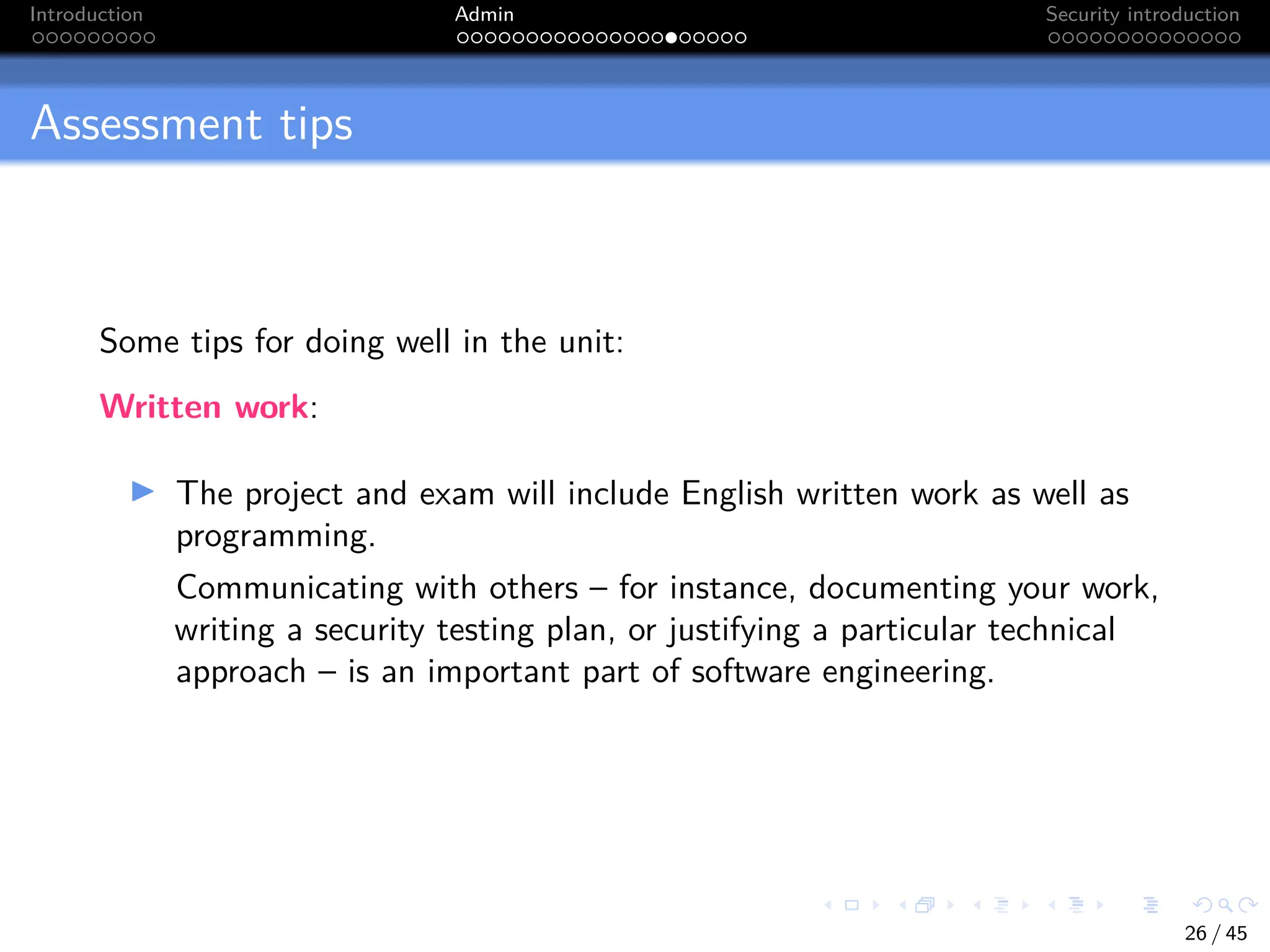 Introduction Admin Security introduction
Assessment tips
Some tips for doing well in the unit:
Written work:
I The project and exam will include English written work as well as
programming.
Communicating with others – for instance, documenting your work,
writing a security testing plan, or justifying a particular technical
approach – is an important part of software engineering.
26 / 45
 