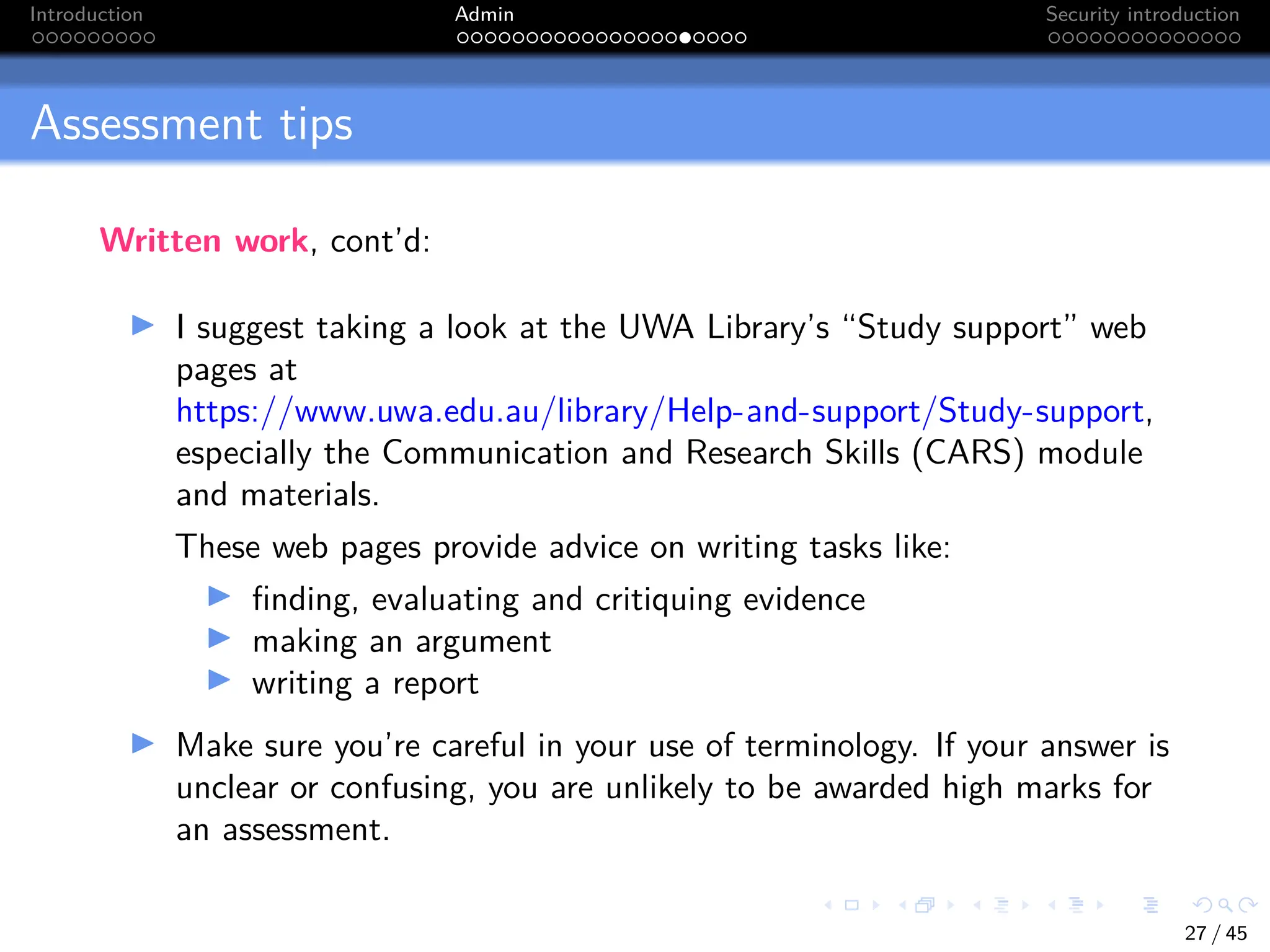 Introduction Admin Security introduction
Assessment tips
Written work, cont’d:
I I suggest taking a look at the UWA Library’s “Study support” web
pages at
https://www.uwa.edu.au/library/Help-and-support/Study-support,
especially the Communication and Research Skills (CARS) module
and materials.
These web pages provide advice on writing tasks like:
I finding, evaluating and critiquing evidence
I making an argument
I writing a report
I Make sure you’re careful in your use of terminology. If your answer is
unclear or confusing, you are unlikely to be awarded high marks for
an assessment.
27 / 45
 