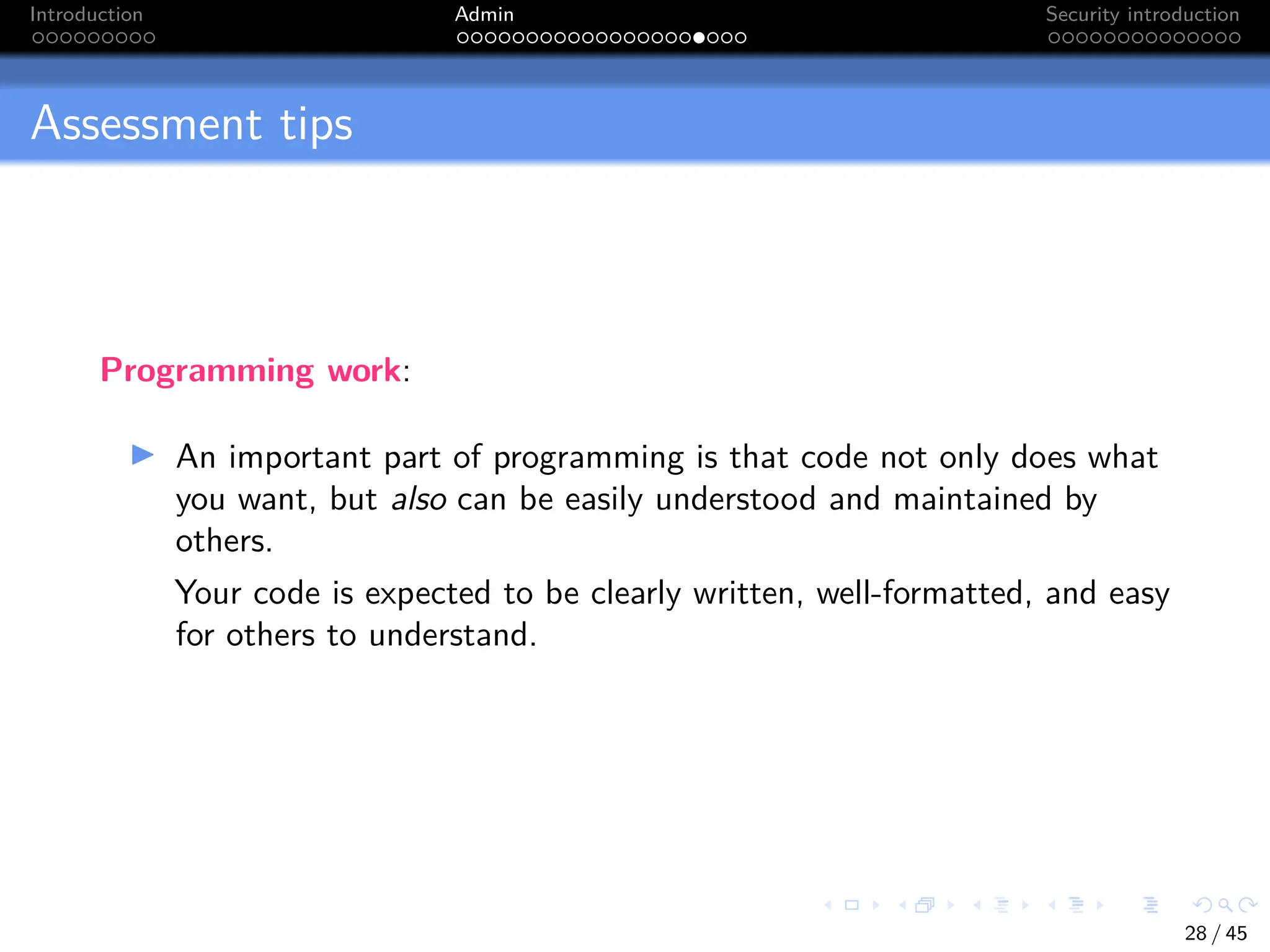 Introduction Admin Security introduction
Assessment tips
Programming work:
I An important part of programming is that code not only does what
you want, but also can be easily understood and maintained by
others.
Your code is expected to be clearly written, well-formatted, and easy
for others to understand.
28 / 45
 