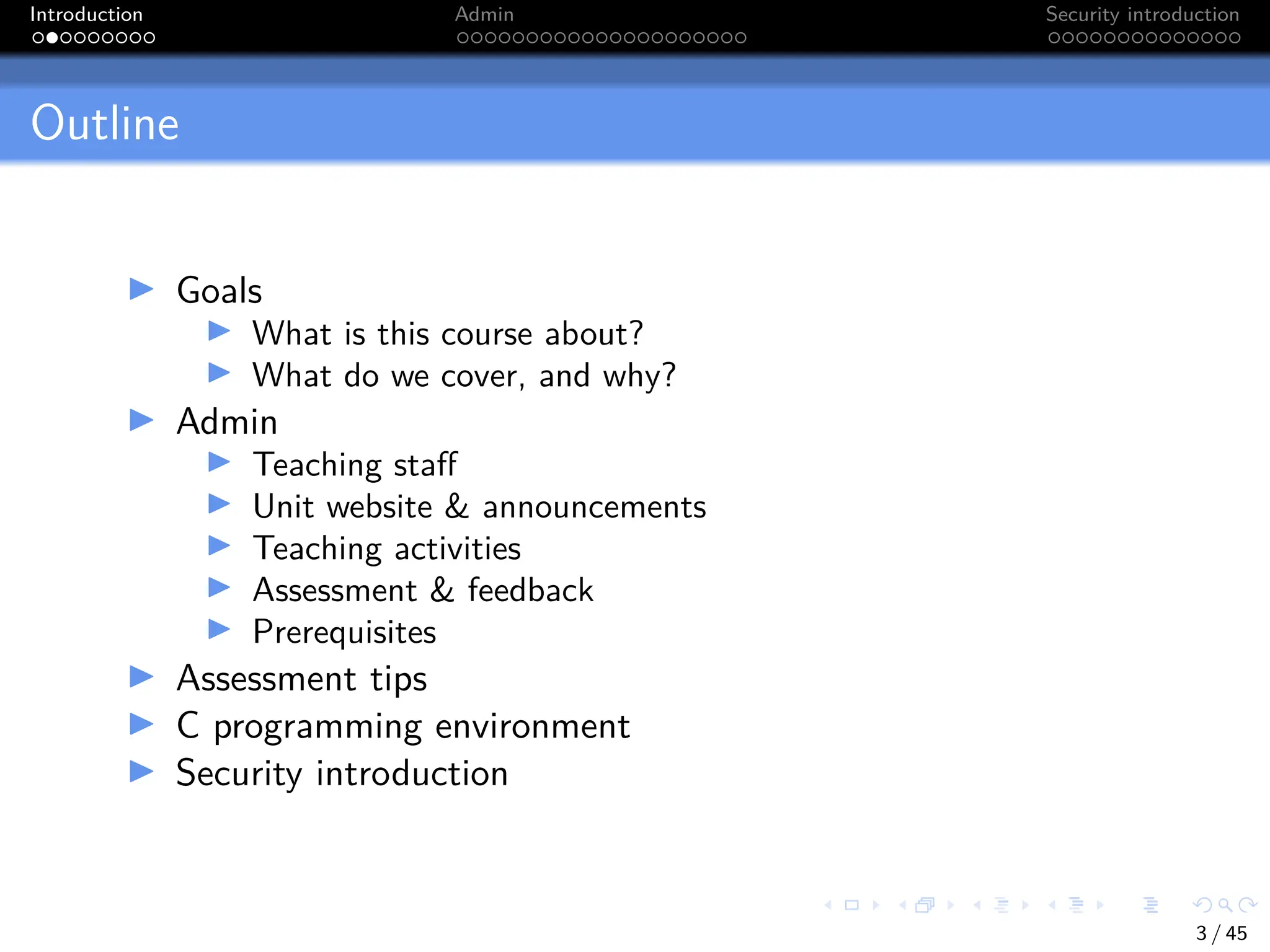 Introduction Admin Security introduction
Outline
I Goals
I What is this course about?
I What do we cover, and why?
I Admin
I Teaching staff
I Unit website & announcements
I Teaching activities
I Assessment & feedback
I Prerequisites
I Assessment tips
I C programming environment
I Security introduction
3 / 45
 