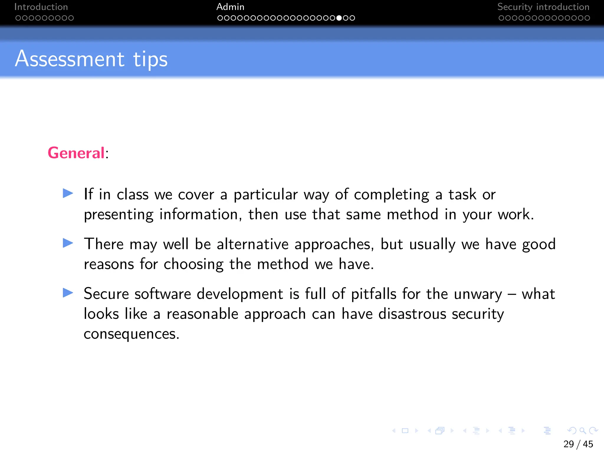Introduction Admin Security introduction
Assessment tips
General:
I If in class we cover a particular way of completing a task or
presenting information, then use that same method in your work.
I There may well be alternative approaches, but usually we have good
reasons for choosing the method we have.
I Secure software development is full of pitfalls for the unwary – what
looks like a reasonable approach can have disastrous security
consequences.
29 / 45
 
