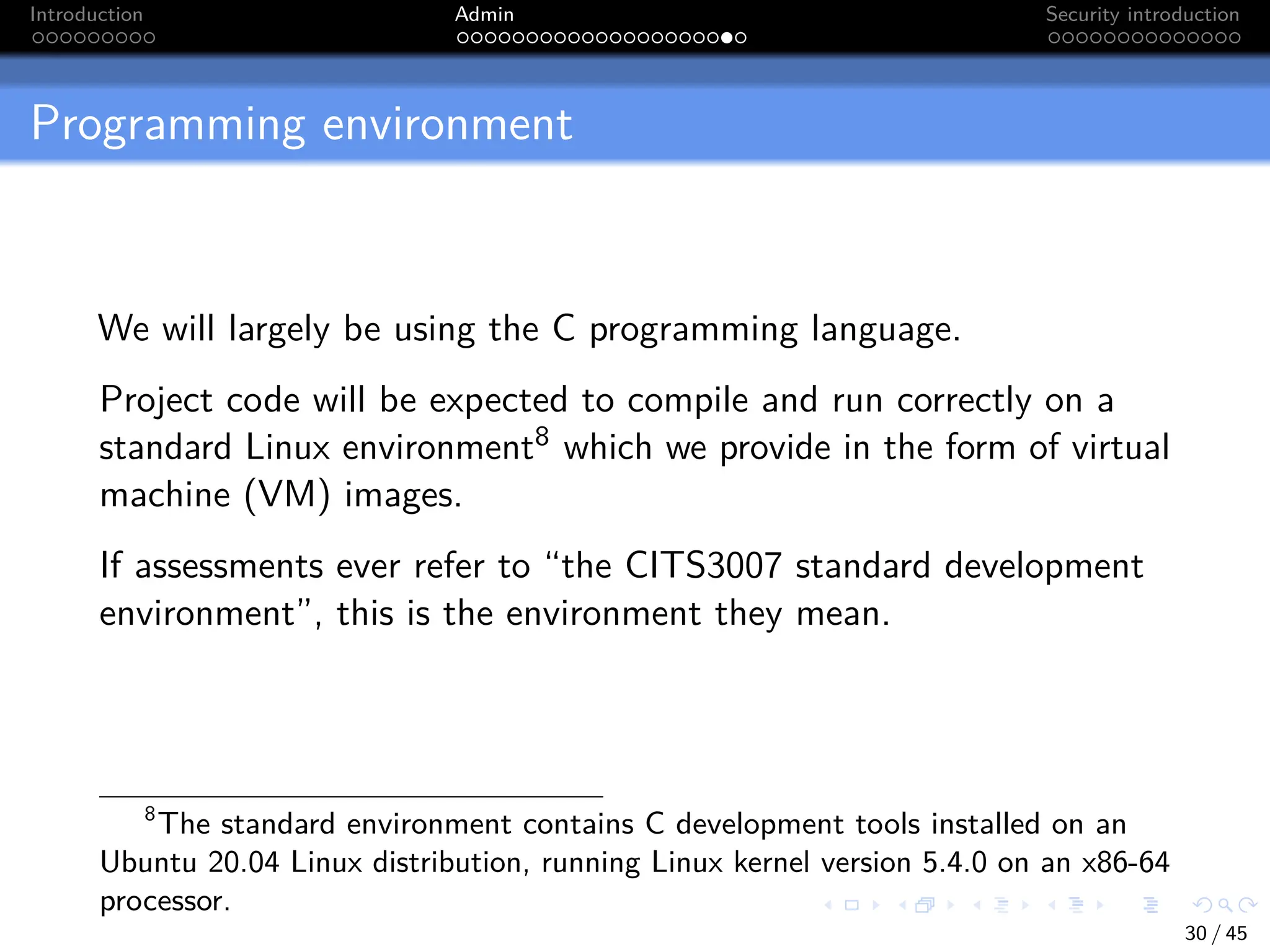 Introduction Admin Security introduction
Programming environment
We will largely be using the C programming language.
Project code will be expected to compile and run correctly on a
standard Linux environment8 which we provide in the form of virtual
machine (VM) images.
If assessments ever refer to “the CITS3007 standard development
environment”, this is the environment they mean.
8
The standard environment contains C development tools installed on an
Ubuntu 20.04 Linux distribution, running Linux kernel version 5.4.0 on an x86-64
processor.
30 / 45
 