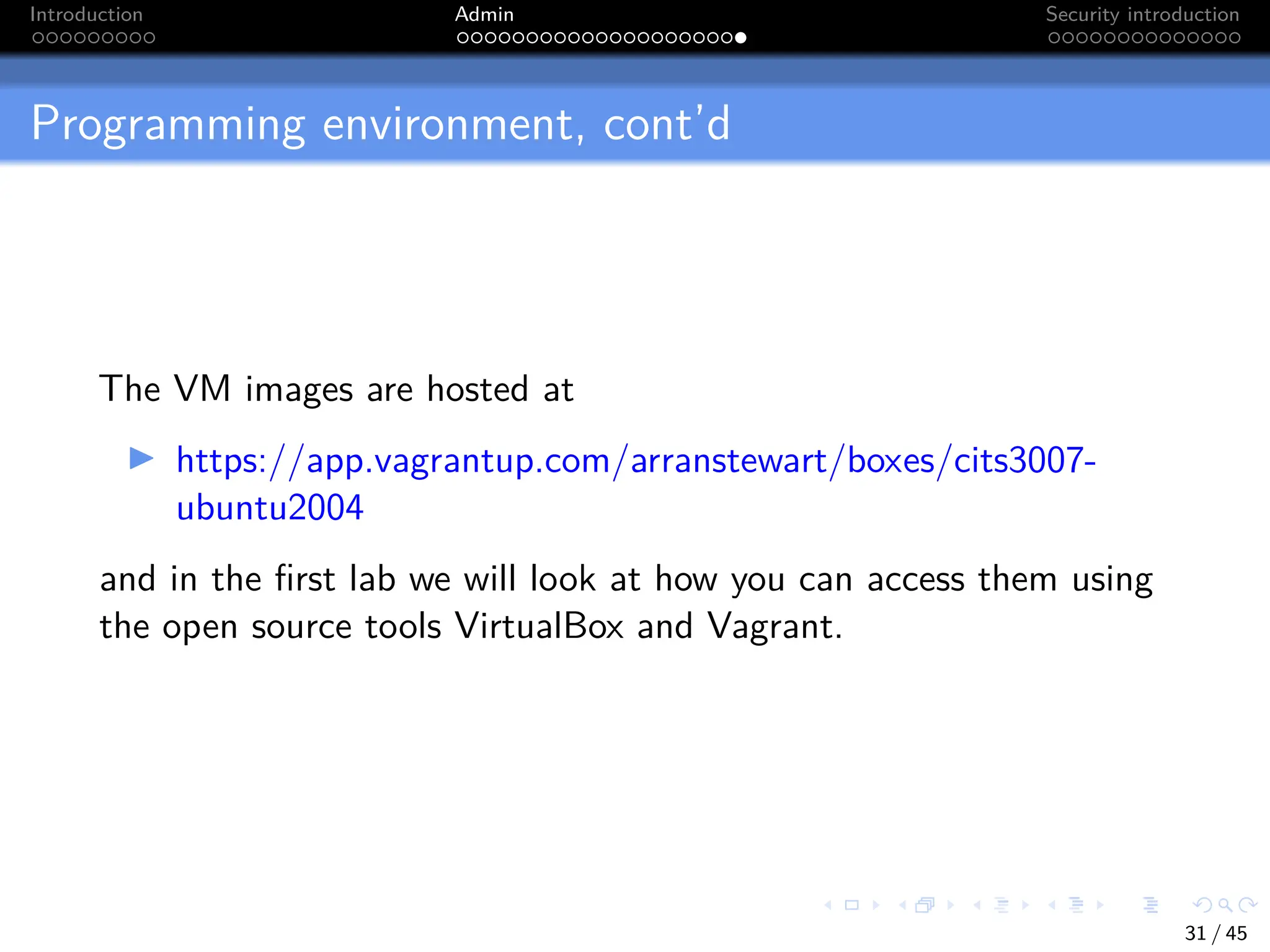 Introduction Admin Security introduction
Programming environment, cont’d
The VM images are hosted at
I https://app.vagrantup.com/arranstewart/boxes/cits3007-
ubuntu2004
and in the first lab we will look at how you can access them using
the open source tools VirtualBox and Vagrant.
31 / 45
 