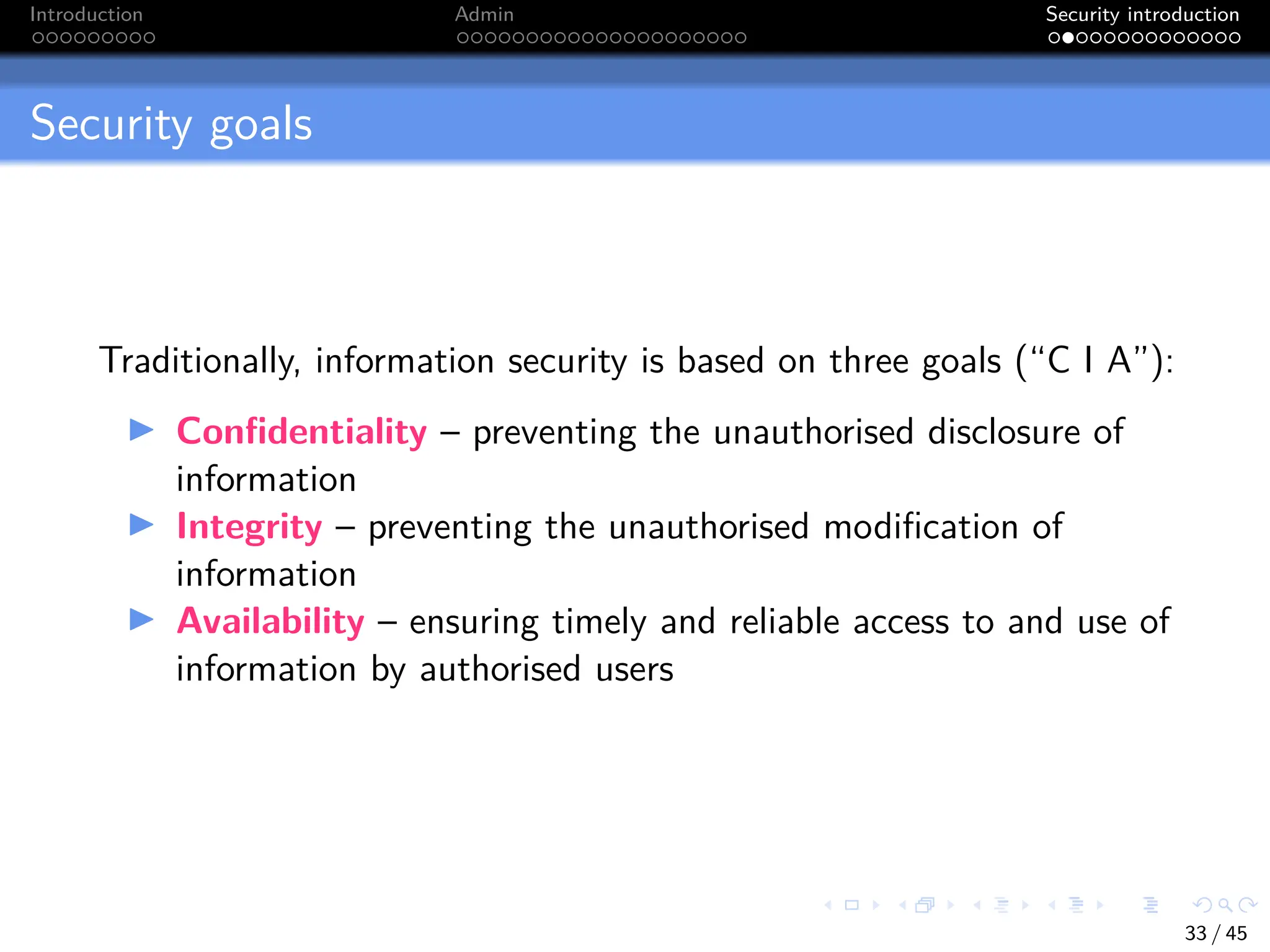 Introduction Admin Security introduction
Security goals
Traditionally, information security is based on three goals (“C I A”):
I Confidentiality – preventing the unauthorised disclosure of
information
I Integrity – preventing the unauthorised modification of
information
I Availability – ensuring timely and reliable access to and use of
information by authorised users
33 / 45
 