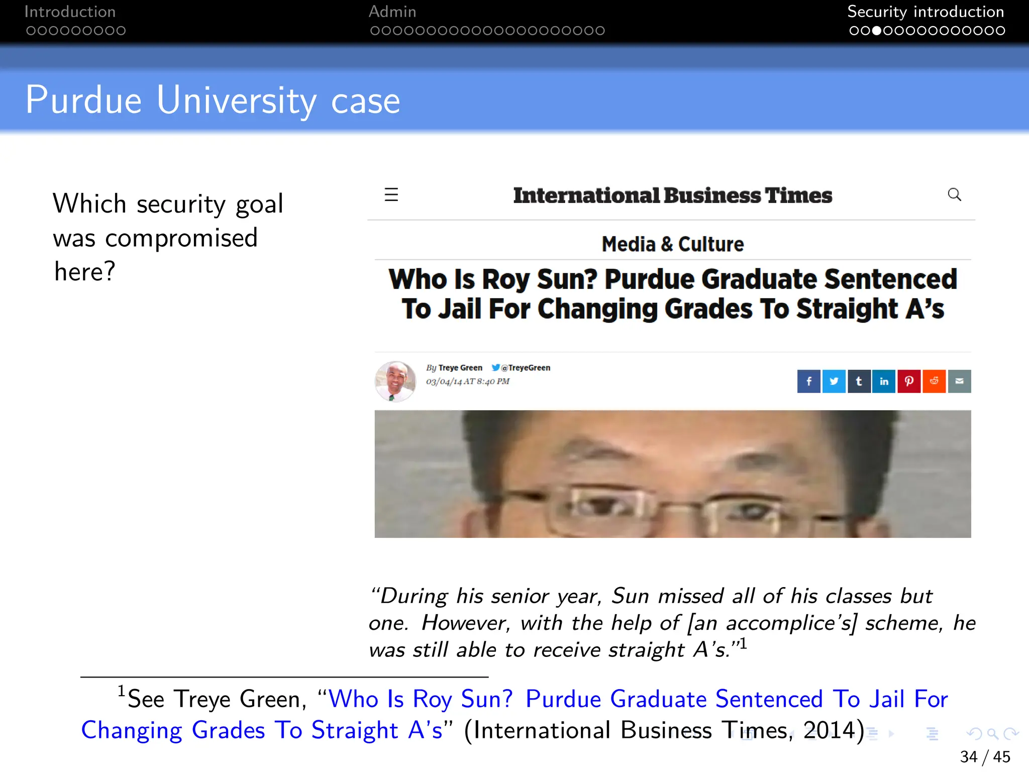 Introduction Admin Security introduction
Purdue University case
Which security goal
was compromised
here?
“During his senior year, Sun missed all of his classes but
one. However, with the help of [an accomplice’s] scheme, he
was still able to receive straight A’s.”1
1
See Treye Green, “Who Is Roy Sun? Purdue Graduate Sentenced To Jail For
Changing Grades To Straight A’s” (International Business Times, 2014)
34 / 45
 