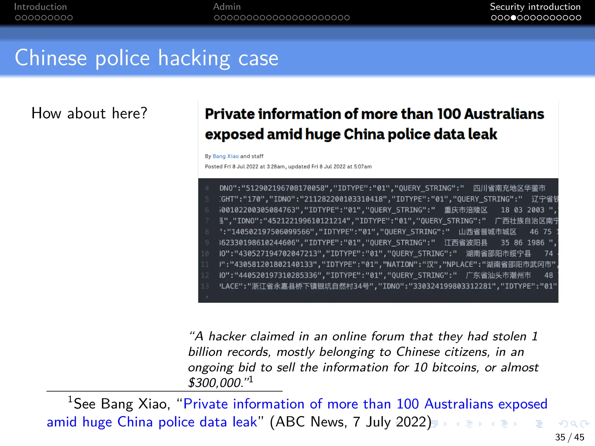 Introduction Admin Security introduction
Chinese police hacking case
How about here?
“A hacker claimed in an online forum that they had stolen 1
billion records, mostly belonging to Chinese citizens, in an
ongoing bid to sell the information for 10 bitcoins, or almost
$300,000.”1
1
See Bang Xiao, “Private information of more than 100 Australians exposed
amid huge China police data leak” (ABC News, 7 July 2022)
35 / 45
 