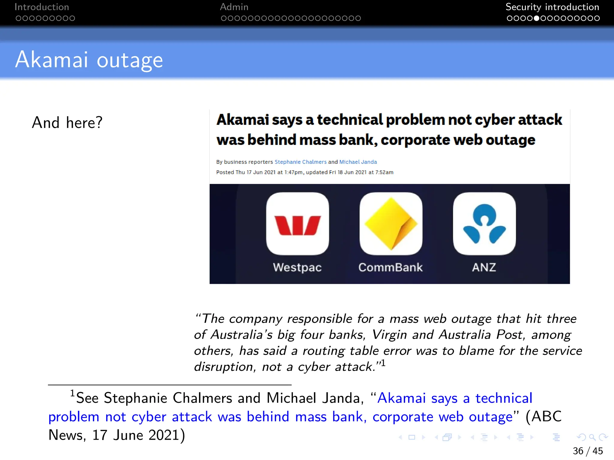 Introduction Admin Security introduction
Akamai outage
And here?
“The company responsible for a mass web outage that hit three
of Australia’s big four banks, Virgin and Australia Post, among
others, has said a routing table error was to blame for the service
disruption, not a cyber attack.”1
1
See Stephanie Chalmers and Michael Janda, “Akamai says a technical
problem not cyber attack was behind mass bank, corporate web outage” (ABC
News, 17 June 2021)
36 / 45
 