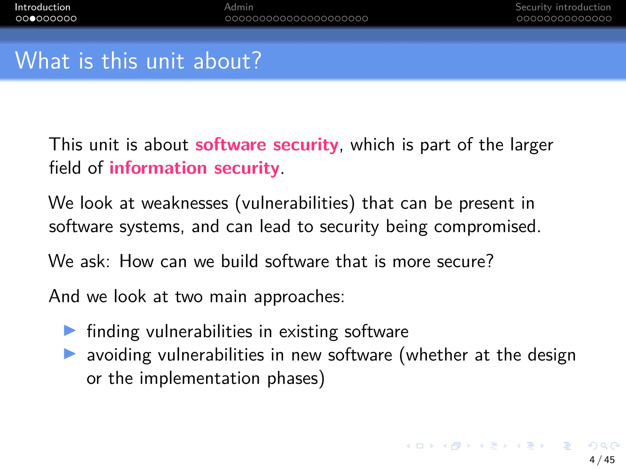 Introduction Admin Security introduction
What is this unit about?
This unit is about software security, which is part of the larger
field of information security.
We look at weaknesses (vulnerabilities) that can be present in
software systems, and can lead to security being compromised.
We ask: How can we build software that is more secure?
And we look at two main approaches:
I finding vulnerabilities in existing software
I avoiding vulnerabilities in new software (whether at the design
or the implementation phases)
4 / 45
 