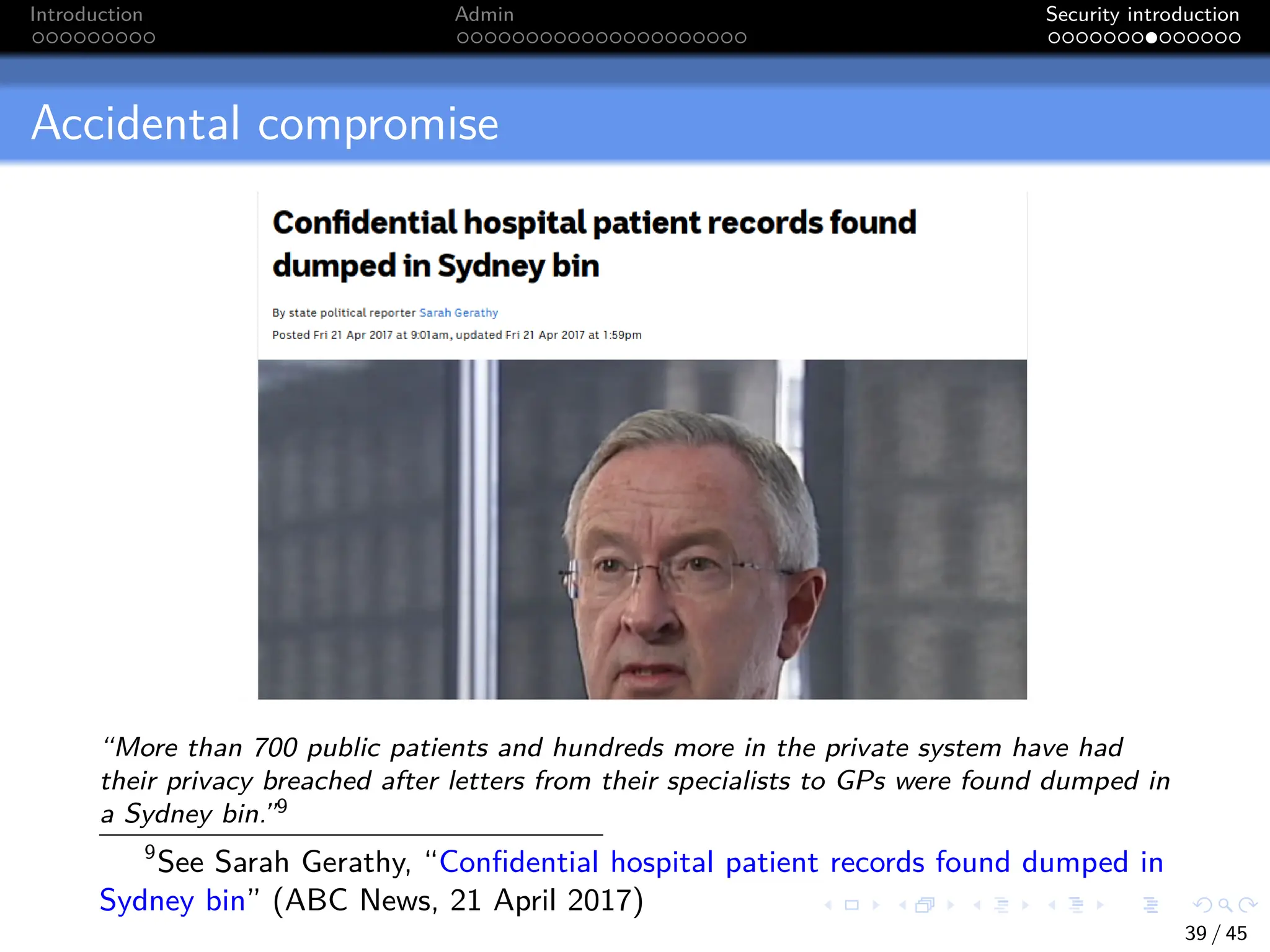 Introduction Admin Security introduction
Accidental compromise
“More than 700 public patients and hundreds more in the private system have had
their privacy breached after letters from their specialists to GPs were found dumped in
a Sydney bin.”9
9
See Sarah Gerathy, “Confidential hospital patient records found dumped in
Sydney bin” (ABC News, 21 April 2017)
39 / 45
 