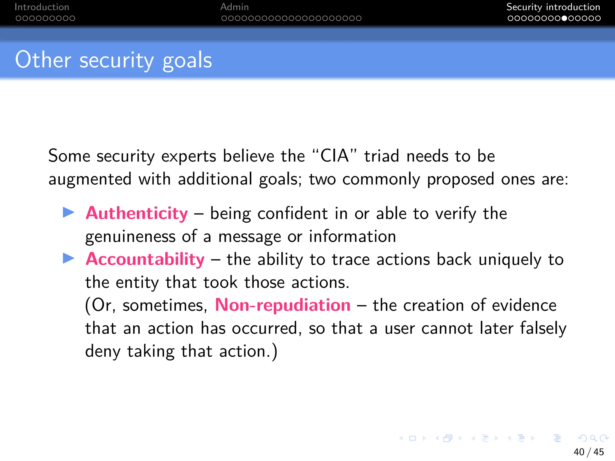 Introduction Admin Security introduction
Other security goals
Some security experts believe the “CIA” triad needs to be
augmented with additional goals; two commonly proposed ones are:
I Authenticity – being confident in or able to verify the
genuineness of a message or information
I Accountability – the ability to trace actions back uniquely to
the entity that took those actions.
(Or, sometimes, Non-repudiation – the creation of evidence
that an action has occurred, so that a user cannot later falsely
deny taking that action.)
40 / 45
 