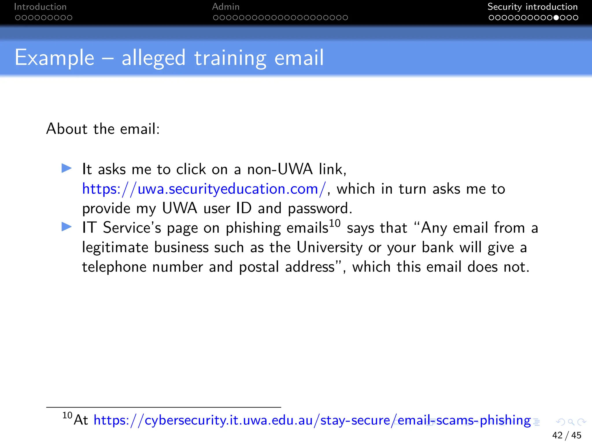 Introduction Admin Security introduction
Example – alleged training email
About the email:
I It asks me to click on a non-UWA link,
https://uwa.securityeducation.com/, which in turn asks me to
provide my UWA user ID and password.
I IT Service’s page on phishing emails10
says that “Any email from a
legitimate business such as the University or your bank will give a
telephone number and postal address”, which this email does not.
10
At https://cybersecurity.it.uwa.edu.au/stay-secure/email-scams-phishing
42 / 45
 