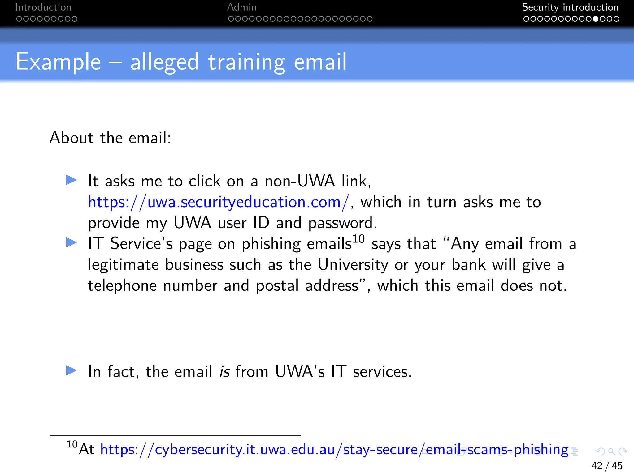 Introduction Admin Security introduction
Example – alleged training email
About the email:
I It asks me to click on a non-UWA link,
https://uwa.securityeducation.com/, which in turn asks me to
provide my UWA user ID and password.
I IT Service’s page on phishing emails10
says that “Any email from a
legitimate business such as the University or your bank will give a
telephone number and postal address”, which this email does not.
I In fact, the email is from UWA’s IT services.
10
At https://cybersecurity.it.uwa.edu.au/stay-secure/email-scams-phishing
42 / 45
 