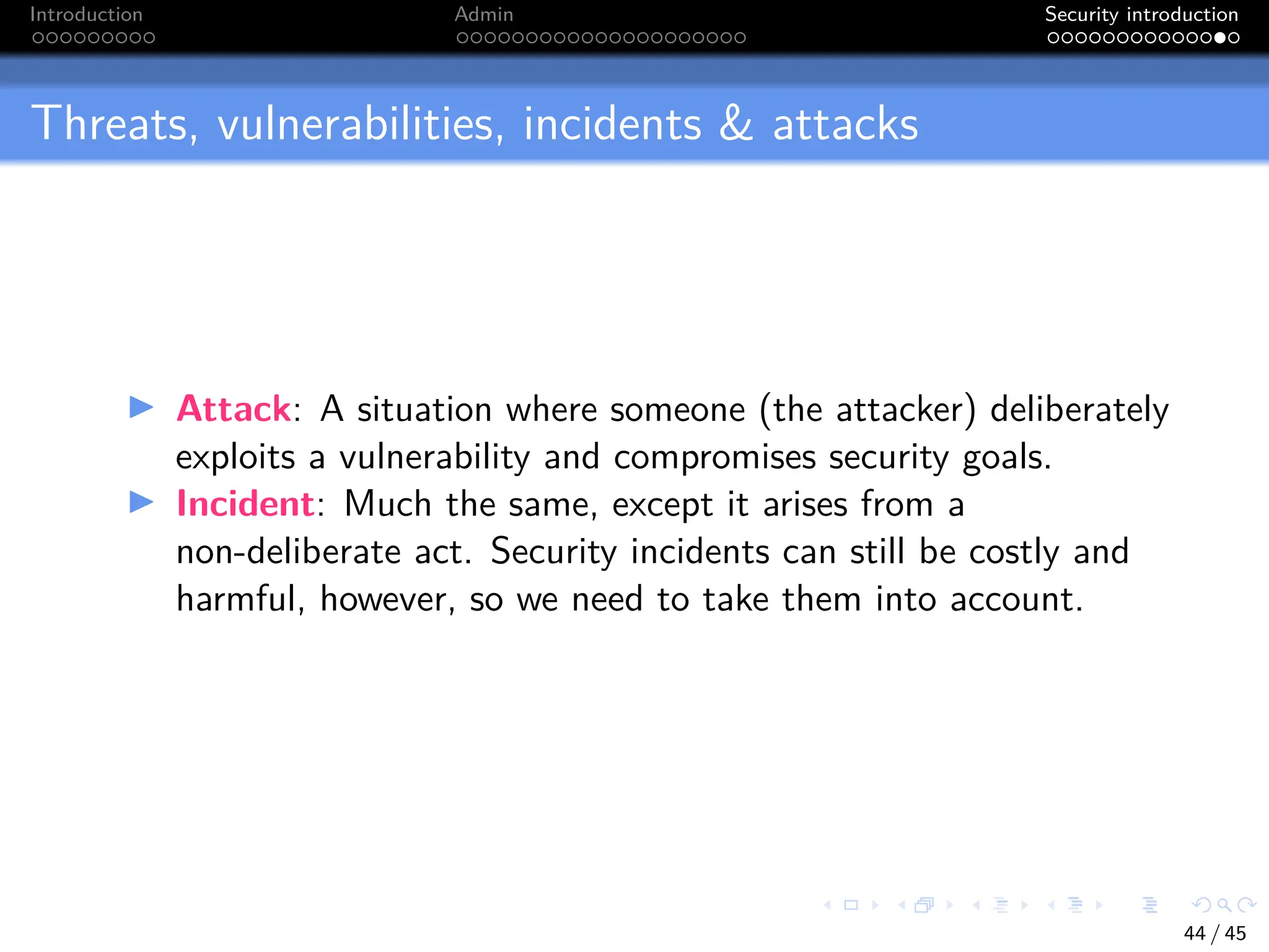 Introduction Admin Security introduction
Threats, vulnerabilities, incidents & attacks
I Attack: A situation where someone (the attacker) deliberately
exploits a vulnerability and compromises security goals.
I Incident: Much the same, except it arises from a
non-deliberate act. Security incidents can still be costly and
harmful, however, so we need to take them into account.
44 / 45
 