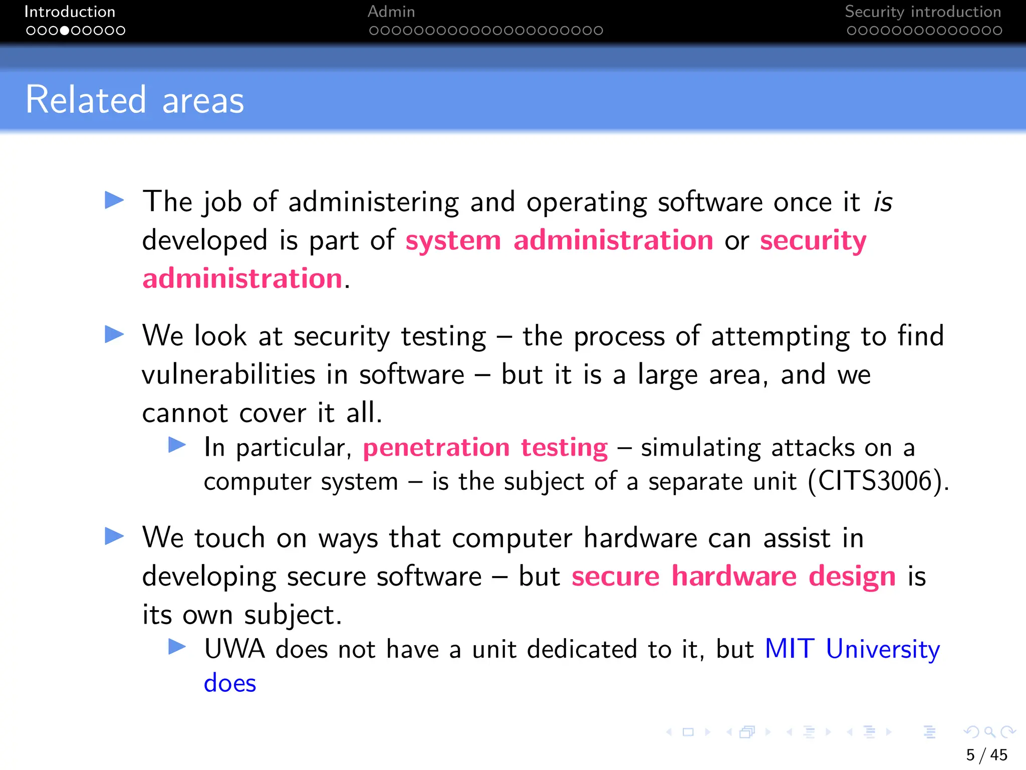 Introduction Admin Security introduction
Related areas
I The job of administering and operating software once it is
developed is part of system administration or security
administration.
I We look at security testing – the process of attempting to find
vulnerabilities in software – but it is a large area, and we
cannot cover it all.
I In particular, penetration testing – simulating attacks on a
computer system – is the subject of a separate unit (CITS3006).
I We touch on ways that computer hardware can assist in
developing secure software – but secure hardware design is
its own subject.
I UWA does not have a unit dedicated to it, but MIT University
does
5 / 45
 