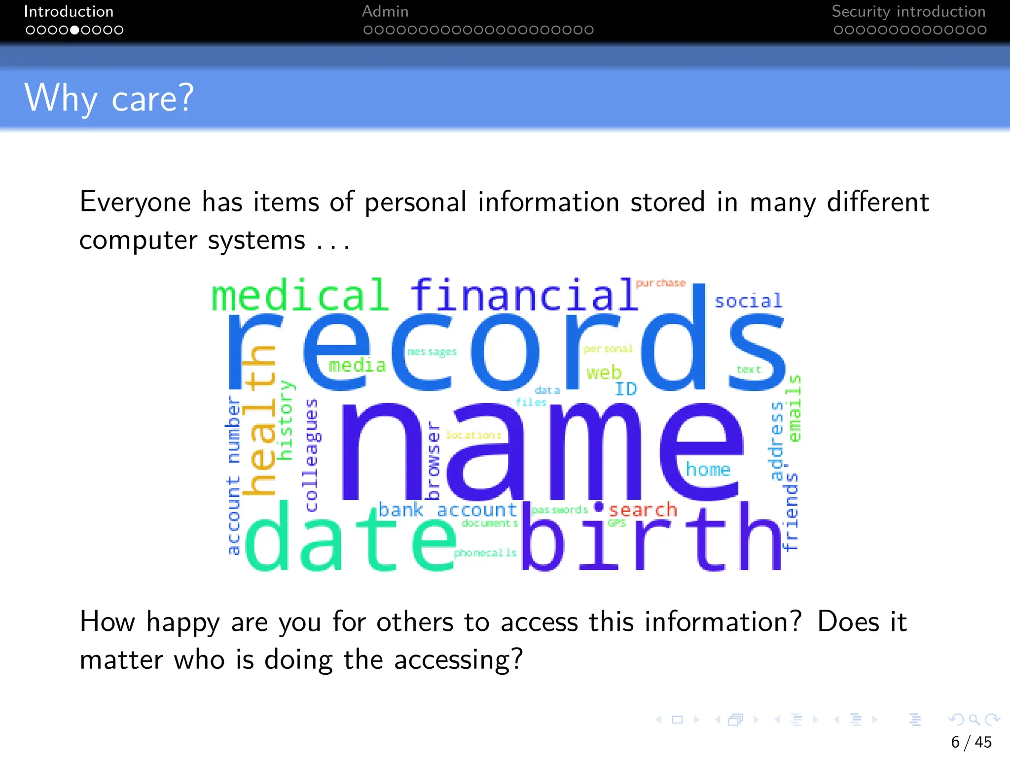 Introduction Admin Security introduction
Why care?
Everyone has items of personal information stored in many different
computer systems . . .
How happy are you for others to access this information? Does it
matter who is doing the accessing?
6 / 45
 