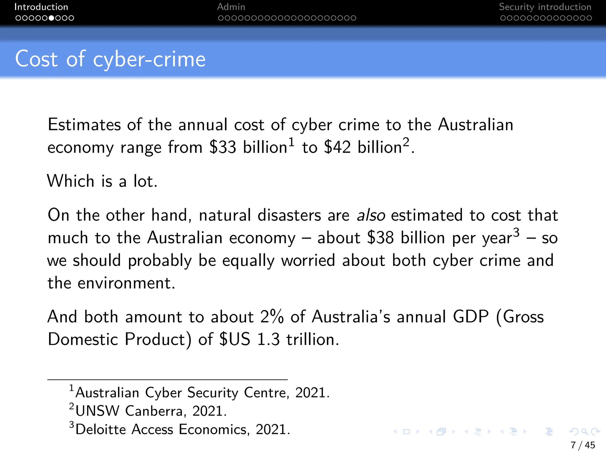 Introduction Admin Security introduction
Cost of cyber-crime
Estimates of the annual cost of cyber crime to the Australian
economy range from $33 billion1 to $42 billion2.
Which is a lot.
On the other hand, natural disasters are also estimated to cost that
much to the Australian economy – about $38 billion per year3 – so
we should probably be equally worried about both cyber crime and
the environment.
And both amount to about 2% of Australia’s annual GDP (Gross
Domestic Product) of $US 1.3 trillion.
1
Australian Cyber Security Centre, 2021.
2
UNSW Canberra, 2021.
3
Deloitte Access Economics, 2021.
7 / 45
 