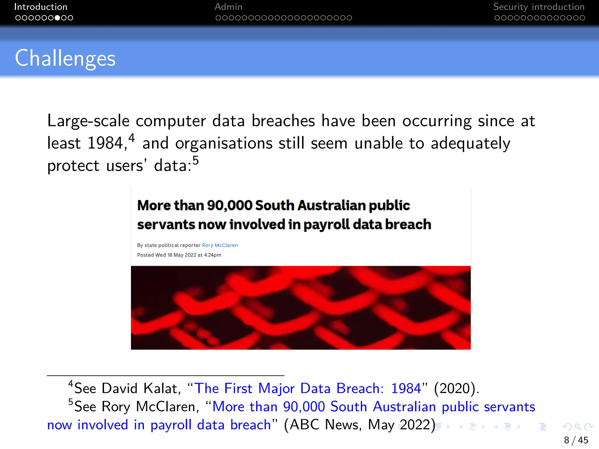 Introduction Admin Security introduction
Challenges
Large-scale computer data breaches have been occurring since at
least 1984,4 and organisations still seem unable to adequately
protect users’ data:5
4
See David Kalat, “The First Major Data Breach: 1984” (2020).
5
See Rory McClaren, “More than 90,000 South Australian public servants
now involved in payroll data breach” (ABC News, May 2022)
8 / 45
 