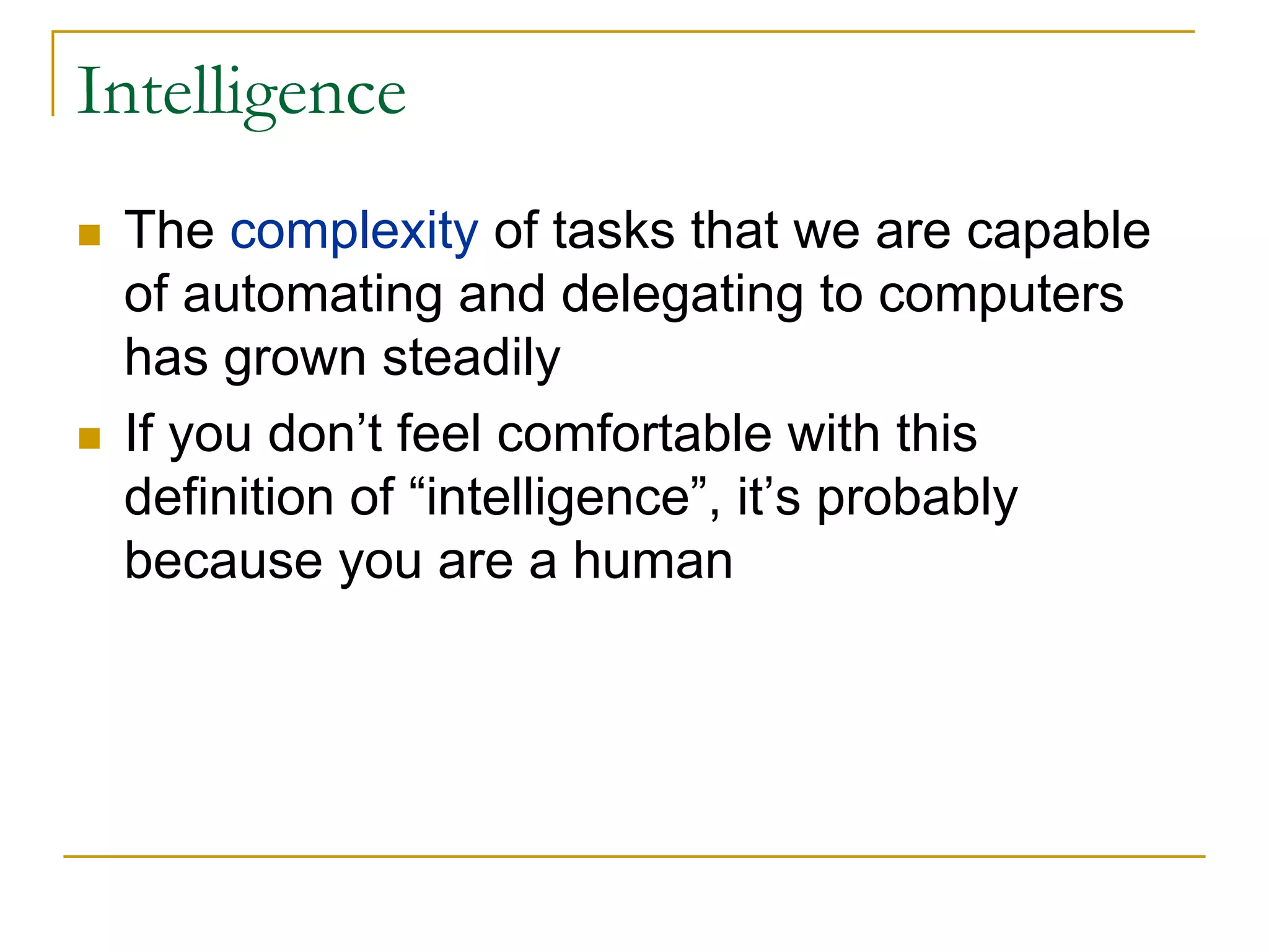 Intelligence
 The complexity of tasks that we are capable
 of automating and delegating to computers
 has grown steadily
 If you don’t feel comfortable with this
 definition of “intelligence”, it’s probably
 because you are a human
 