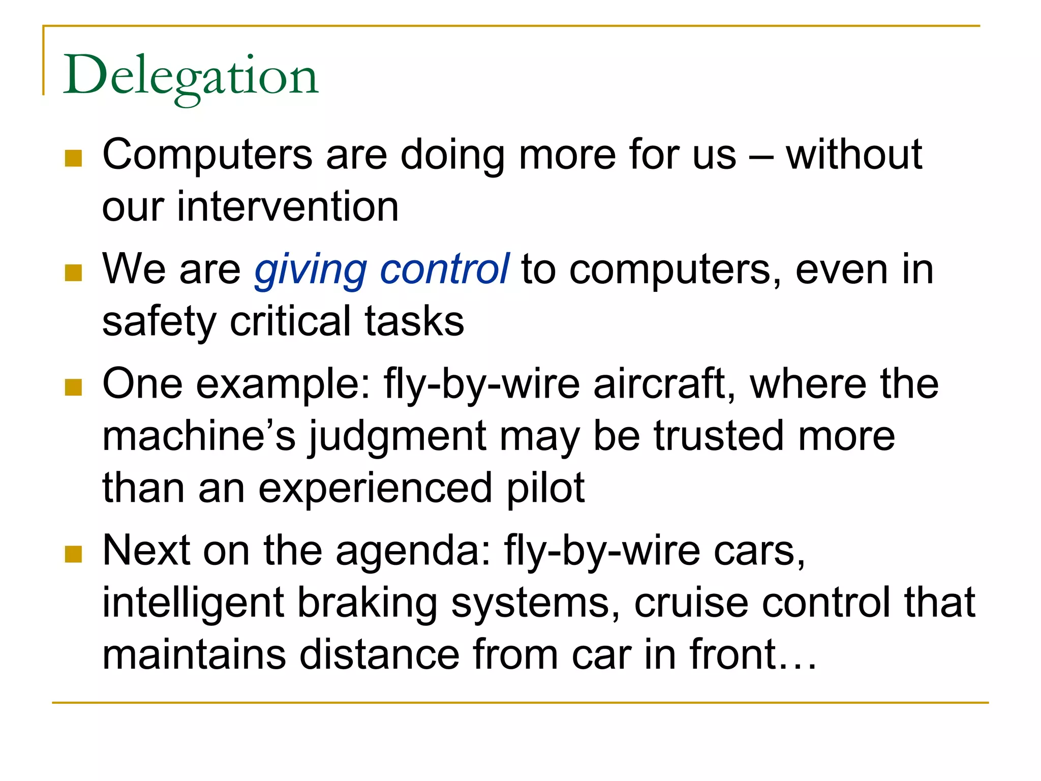 Delegation
 Computers are doing more for us – without
 our intervention
 We are giving control to computers, even in
 safety critical tasks
 One example: fly-by-wire aircraft, where the
 machine’s judgment may be trusted more
 than an experienced pilot
 Next on the agenda: fly-by-wire cars,
 intelligent braking systems, cruise control that
 maintains distance from car in front…
 