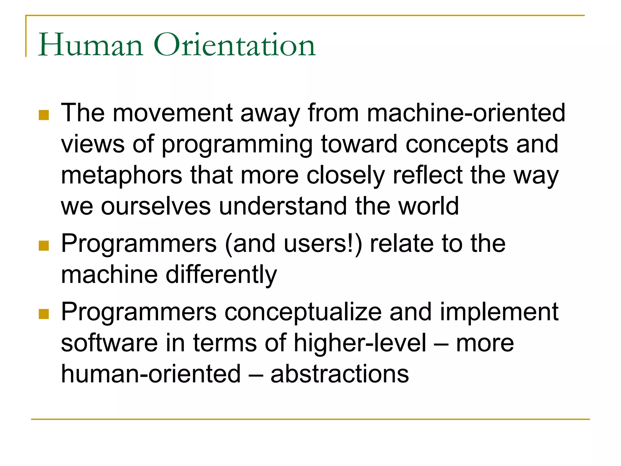 Human Orientation
 The movement away from machine-oriented
 views of programming toward concepts and
 metaphors that more closely reflect the way
 we ourselves understand the world
 Programmers (and users!) relate to the
 machine differently
 Programmers conceptualize and implement
 software in terms of higher-level – more
 human-oriented – abstractions
 
