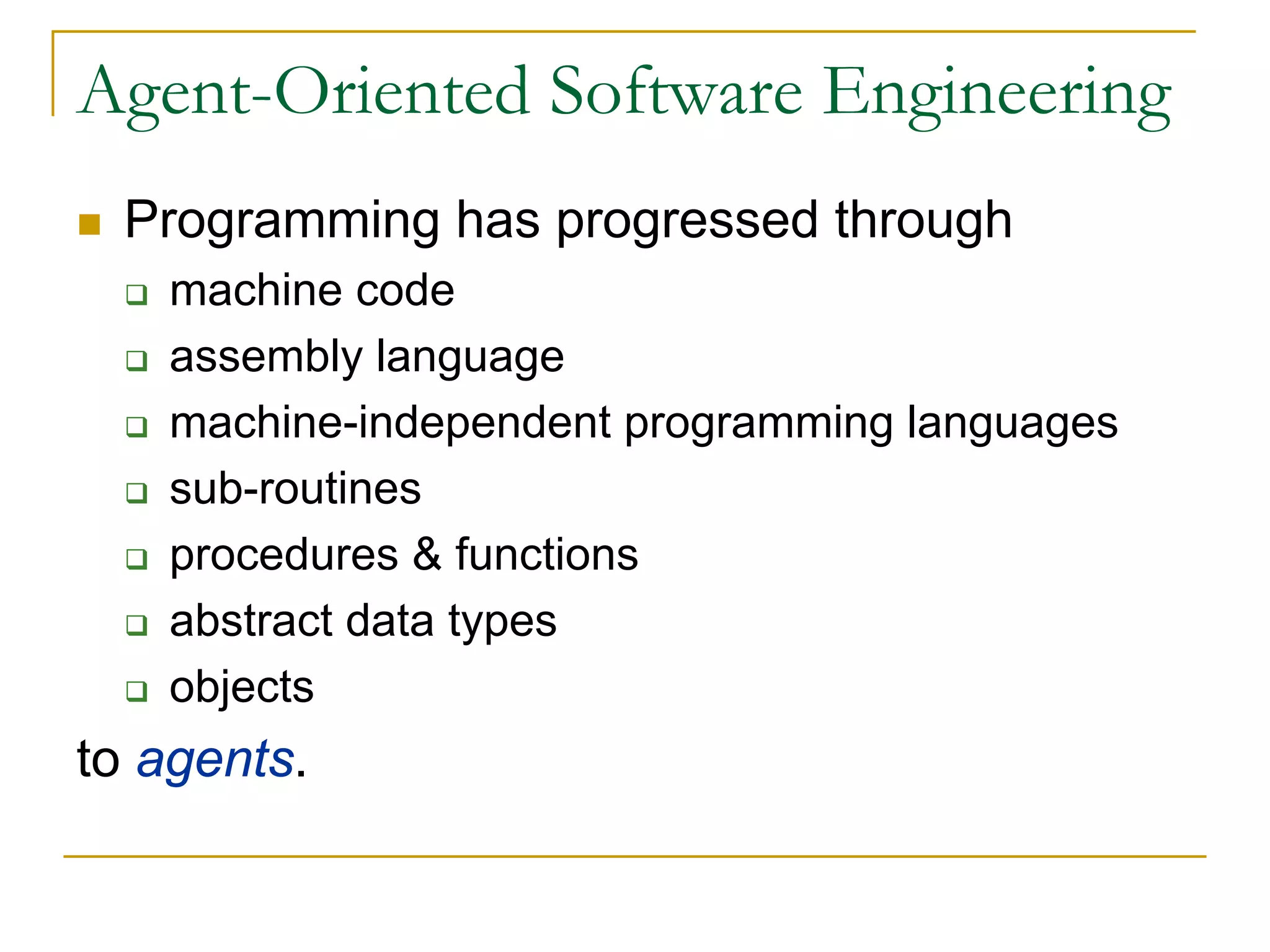 Agent-Oriented Software Engineering
  Programming has progressed through
    machine code
    assembly language
    machine-independent programming languages
    sub-routines
    procedures & functions
    abstract data types
    objects
to agents.
 