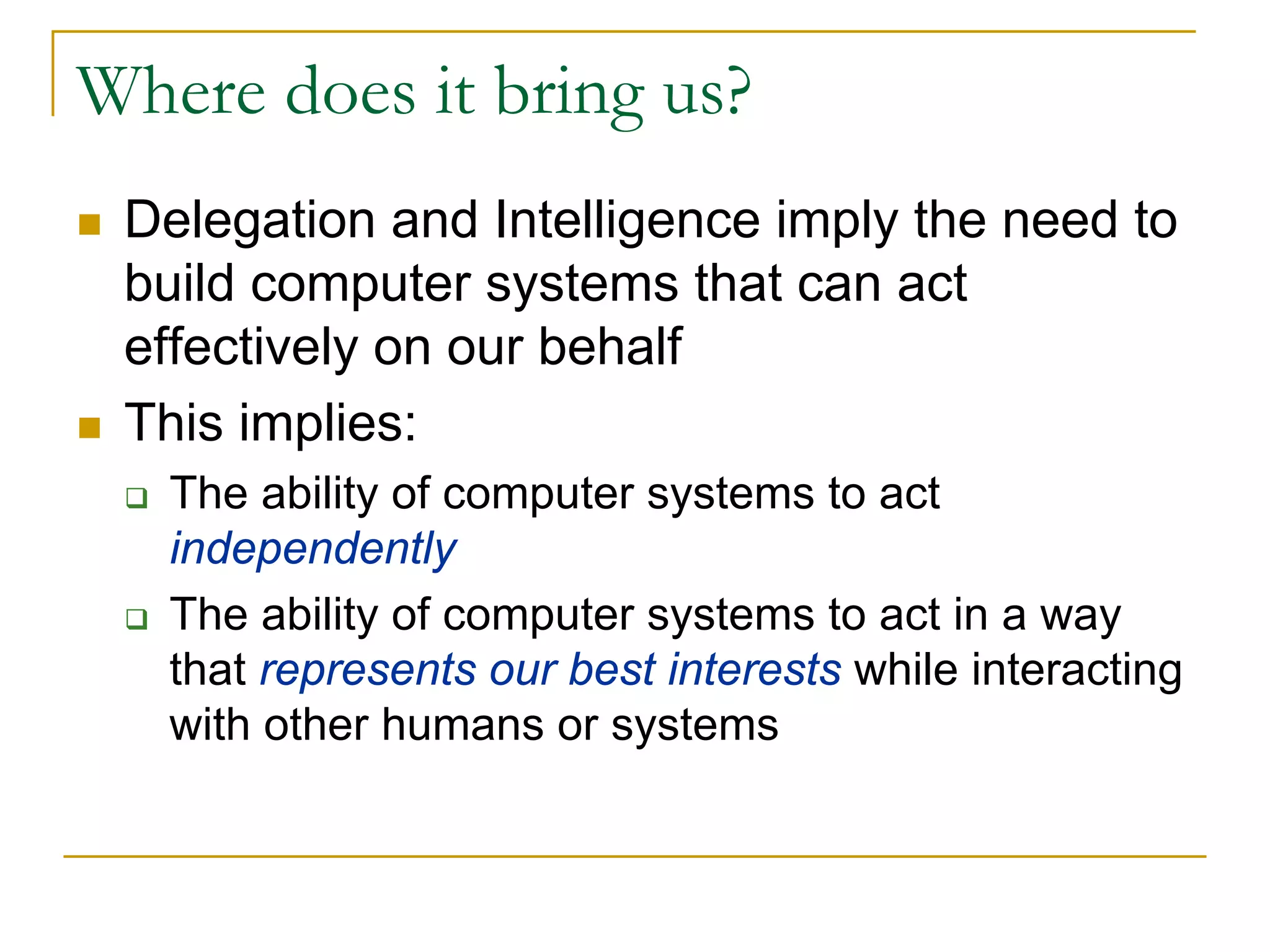 Where does it bring us?
 Delegation and Intelligence imply the need to
 build computer systems that can act
 effectively on our behalf
 This implies:
   The ability of computer systems to act
   independently
   The ability of computer systems to act in a way
   that represents our best interests while interacting
   with other humans or systems
 