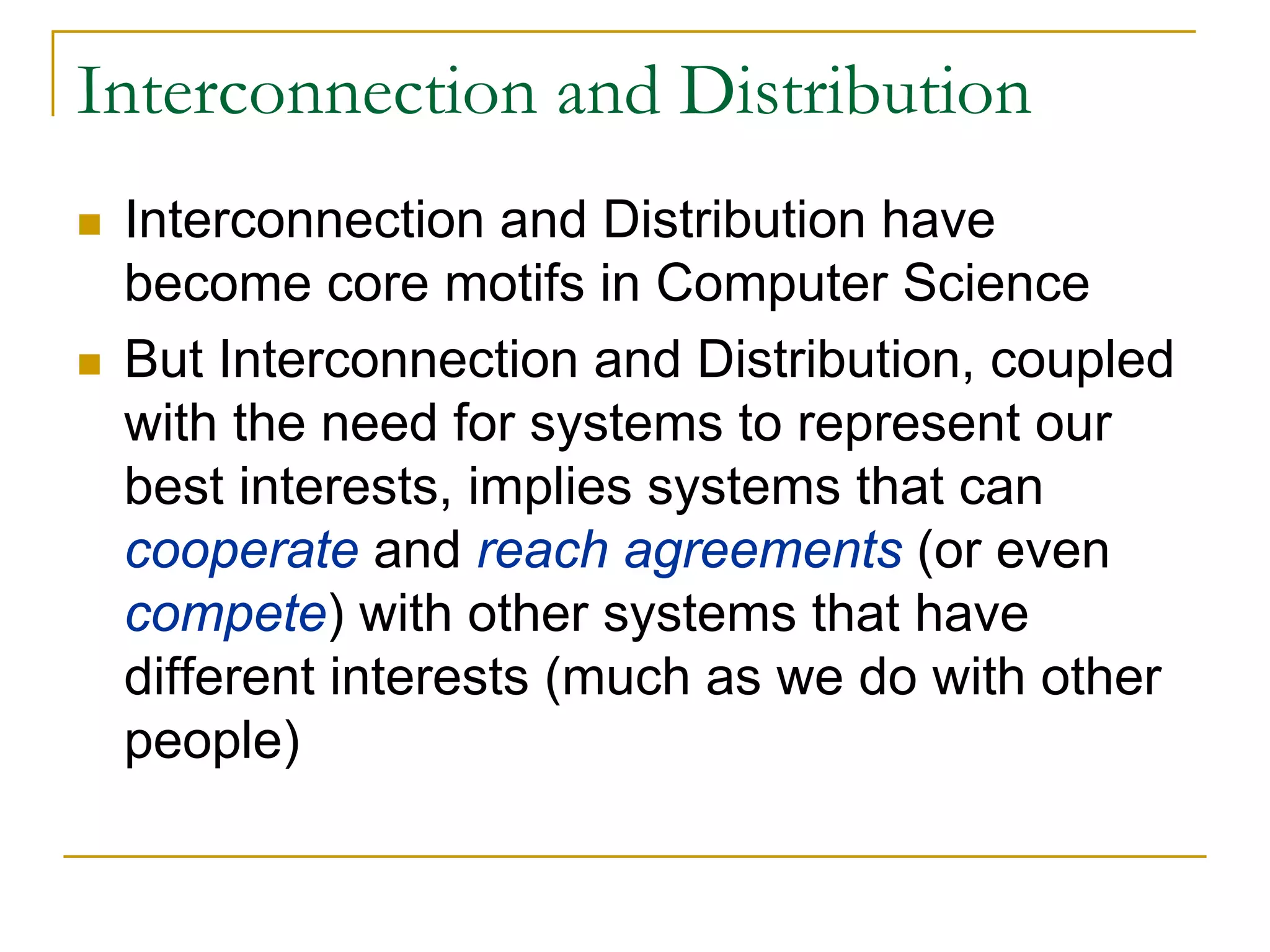 Interconnection and Distribution
 Interconnection and Distribution have
 become core motifs in Computer Science
 But Interconnection and Distribution, coupled
 with the need for systems to represent our
 best interests, implies systems that can
 cooperate and reach agreements (or even
 compete) with other systems that have
 different interests (much as we do with other
 people)
 