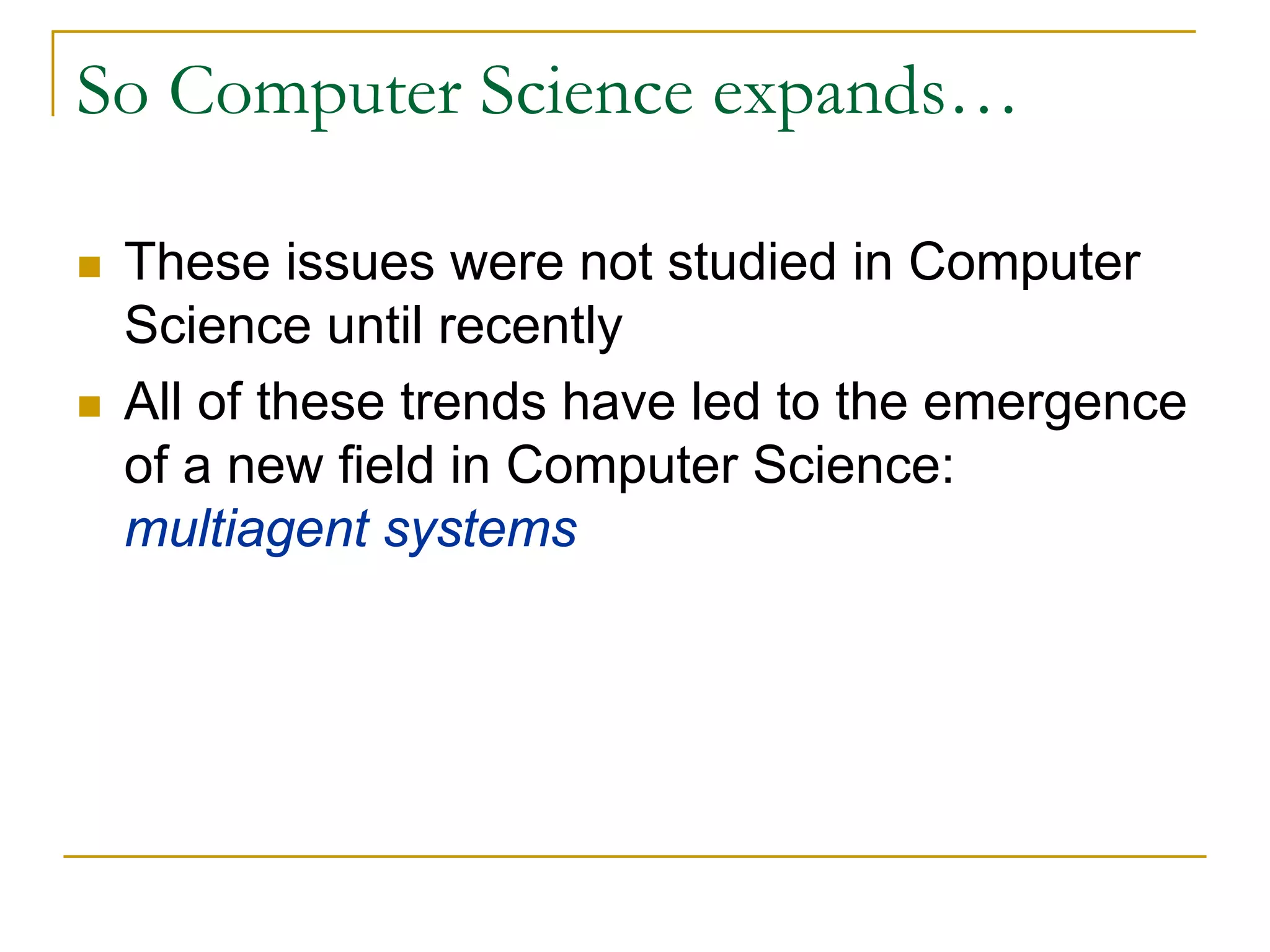 So Computer Science expands…

 These issues were not studied in Computer
 Science until recently
 All of these trends have led to the emergence
 of a new field in Computer Science:
 multiagent systems
 
